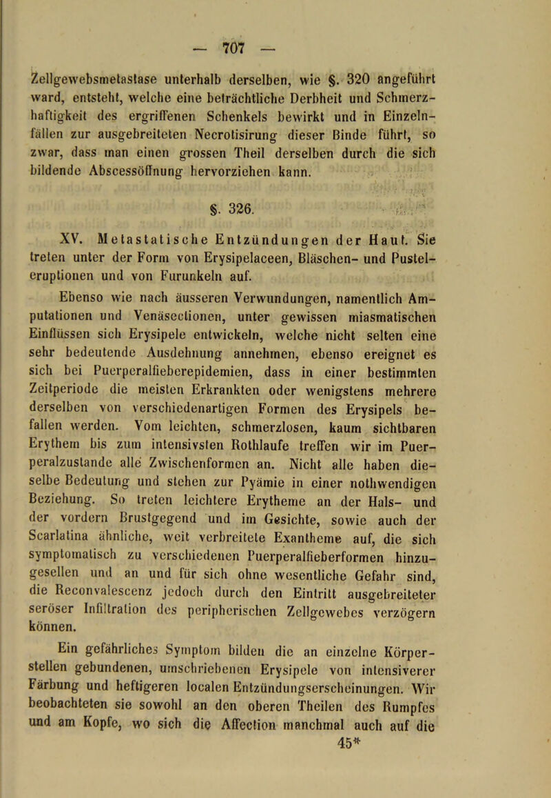 Zellgewebsmetastase unterhalb derselben, wie §. 320 angeführt ward, entsteht, welche eine beträchtliche Derbheit und Schmerz- haftigkeit des ergriffenen Schenkels bewirkt und in Einzeln- fällen zur ausgebreiteten Necrotisirung dieser Binde führt, so zwar, dass man einen grossen Theil derselben durch die sich bildende Abscessöflnung hervorziehen kann. XV. Metastatische Entzündungen der Haut. Sie treten unter der Form von Erysipelaceen, Bläschen- und Pustel- eruptionen und von Furunkeln auf. Ebenso wie nach äusseren Verwundungen, namentlich Am- putationen und Venäseclionen, unter gewissen miasmatischen Einflüssen sich Erysipele entwickeln, welche nicht selten eine sehr bedeutende Ausdehnung annehmen, ebenso ereignet es sich bei Puerperalfieberepidemien, dass in einer bestimmten Zeitperiode die meisten Erkrankten oder wenigstens mehrere derselben von verschiedenartigen Formen des Erysipels be- fallen werden. Vom leichten, schmerzlosen, kaum sichtbaren Erythem bis zum intensivsten Rothlaufe treffen wir im Puer- peralzustande alle Zwischenformen an. Nicht alle haben die- selbe Bedeutung und stehen zur Pyämie in einer nothwendigen Beziehung. So treten leichtere Erytheme an der Hals- und der vordem Brustgegend und im Gesichte, sowie auch der Scarlatina ähnliche, weit verbreitete Exantheme auf, die sich symptomatisch zu verschiedenen Puerperalfieberformen hinzu- gesellen und an und für sich ohne wesentliche Gefahr sind, die Reconvaiescenz jedoch durch den Eintritt ausgebreiteter seröser Infiltration des peripherischen Zellgewebes verzögern können. Ein gefährliches Symptom bilden die an einzelne Körper- stellen gebundenen, umschriebenen Erysipele von intensiverer Färbung und heftigeren localen Entzündungserscheinungen. Wir beobachteten sie sowohl an den oberen Theilen des Rumpfes und am Kopfe, wo sich die Affection manchmal auch auf die 45*