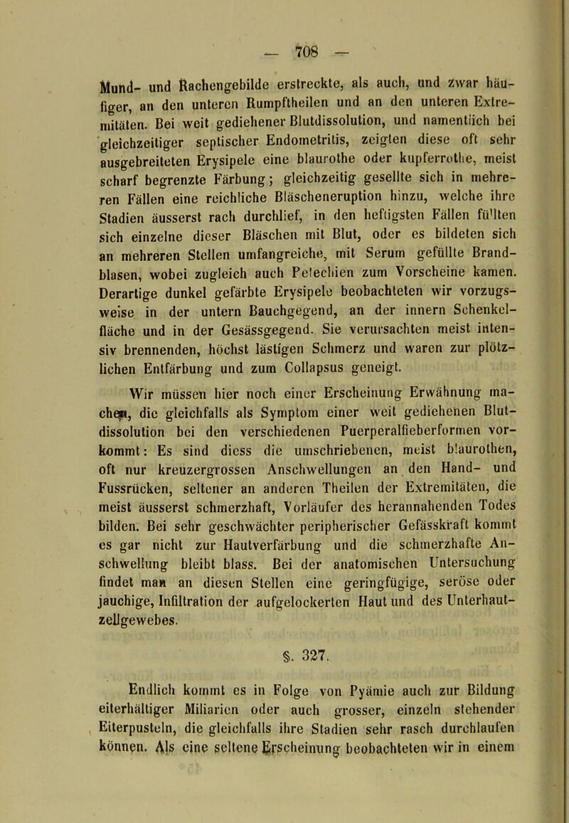 Mund- und Rachengebilde erstreckte, als auch, und zwar häu- figer, an den unteren Rumpftheilen und an den unteren Extre- mitäten. Bei weit gediehener Blutdissolution, und namentlich bei gleichzeitiger septischer Endometritis, zeigten diese oft sehr ausgebreiteten Erysipele eine blaurothe oder kupferrothe, meist scharf begrenzte Färbung; gleichzeitig gesellte sich in mehre- ren Fällen eine reichliche Bläscheneruption hinzu, welche ihre Stadien äusserst rach durchlief, in den heftigsten Fällen fü'lten sich einzelne dieser Bläschen mit Blut, oder es bildeten sich an mehreren Stellen umfangreiche, mit Serum gefüllte Brand- blasen, wobei zugleich auch Pelechien zum Vorscheine kamen. Derartige dunkel gefärbte Erysipele beobachteten wir vorzugs- weise in der untern Bauchgegend, an der innern Schenkel- fläche und in der Gesässgegend. Sie verursachten meist inten- siv brennenden, höchst lästigen Schmerz und waren zur plötz- lichen Entfärbung und zum Collapsus geneigt. Wir müssen hier noch einer Erscheinung Erwähnung ma- chep, die gleichfalls als Symptom einer weit gediehenen Blut- dissolution bei den verschiedenen Puerperalfieberformen vor- kommt : Es sind diess die umschriebenen, meist blaurothen, oft nur kreuzergrossen Anschwellungen an den Hand- und Fussrücken, seltener an anderen Theilen der Extremitäten, die meist äusserst schmerzhaft, Vorläufer des herannahenden Todes bilden. Bei sehr geschwächter peripherischer Gefässkraft kommt es gar nicht zur Hautverfärbung und die schmerzhafte An- schwellung bleibt blass. Bei der anatomischen Untersuchung findet man an diesen Stellen eine geringfügige, seröse oder jauchige, Infiltration der aufgelockerten Haut und des Unterhaut- zellgewebes. S. 327. Endlich kommt es in Folge von Pyämie auch zur Bildung eilerhältiger Miliarien oder auch grosser, einzeln stehender Eiterpusteln, die gleichfalls ihre Stadien sehr rasch durchlaufen können. Als eine seltene Erscheinung beobachteten wir in einem