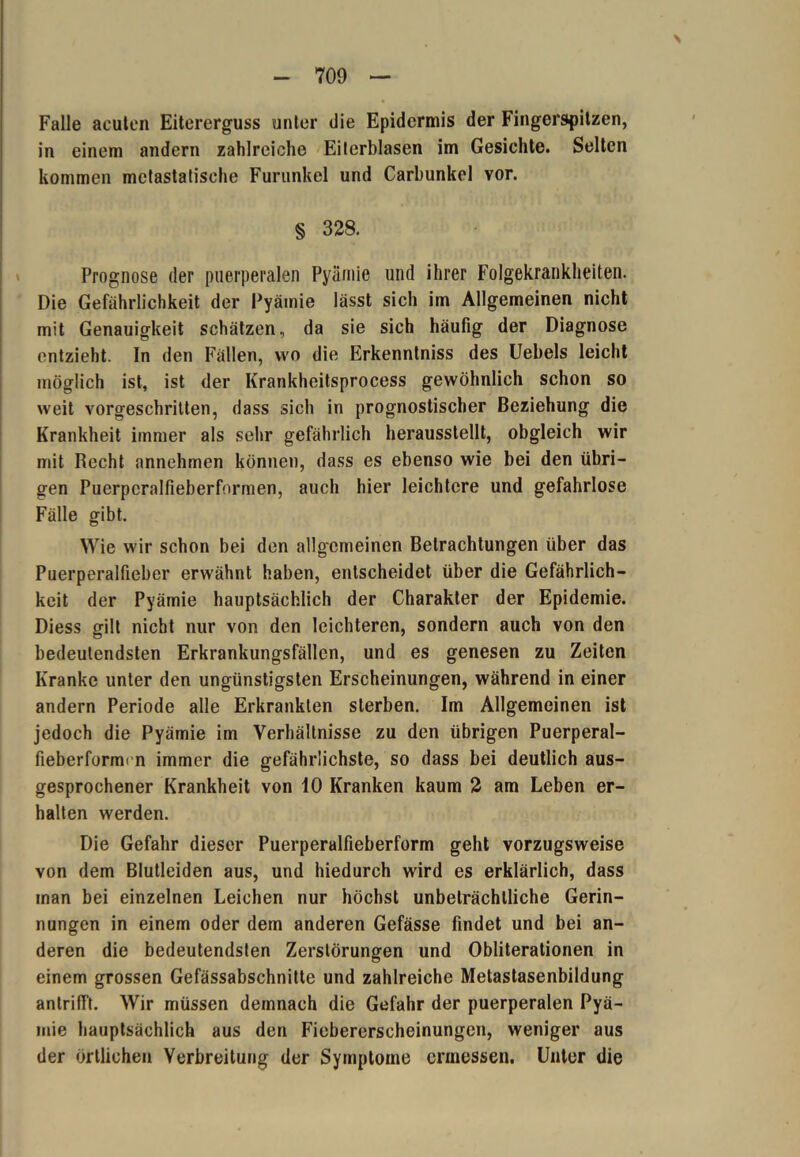 > Falle acuten Eitererguss unter die Epidermis der Fingerspitzen, in einem andern zahlreiche Eiterblasen im Gesichte. Selten kommen metastatische Furunkel und Carbunkel vor. § 328. Prognose der puerperalen Pyämie und ihrer Folgekrankheiten. Die Gefährlichkeit der Pyämie lässt sich im Allgemeinen nicht mit Genauigkeit schätzen, da sie sich häufig der Diagnose entzieht. In den Fällen, wo die Erkenntniss des Uebels leicht möglich ist, ist der Krankheitsprocess gewöhnlich schon so weit vorgeschritten, dass sich in prognostischer Beziehung die Krankheit immer als sehr gefährlich herausstellt, obgleich wir mit Recht annehmen können, dass es ebenso wie bei den übri- gen Puerpcralfieberformen, auch hier leichtere und gefahrlose Fälle gibt. Wie wir schon bei den allgemeinen Betrachtungen über das Puerperalfieber erwähnt haben, entscheidet über die Gefährlich- keit der Pyämie hauptsächlich der Charakter der Epidemie. Diess gilt nicht nur von den leichteren, sondern auch von den bedeutendsten Erkrankungsfällen, und es genesen zu Zeiten Kranke unter den ungünstigsten Erscheinungen, während in einer andern Periode alle Erkrankten sterben. Im Allgemeinen ist jedoch die Pyämie im Verhältnisse zu den übrigen Puerperal- fieberformt n immer die gefährlichste, so dass bei deutlich aus- gesprochener Krankheit von 10 Kranken kaum 2 am Leben er- halten werden. Die Gefahr dieser Puerperalfieberform geht vorzugsweise von dem Blutleiden aus, und hiedurch wird es erklärlich, dass man bei einzelnen Leichen nur höchst unbeträchtliche Gerin- nungen in einem oder dem anderen Gefässe findet und bei an- deren die bedeutendsten Zerstörungen und Obliterationen in einem grossen Gefässabschnitte und zahlreiche Metastasenbildung antrifft. Wir müssen demnach die Gefahr der puerperalen Pyä- mie hauptsächlich aus den Fiebererscheinungen, weniger aus der örtlichen Verbreitung der Symptome ermessen. Unter die