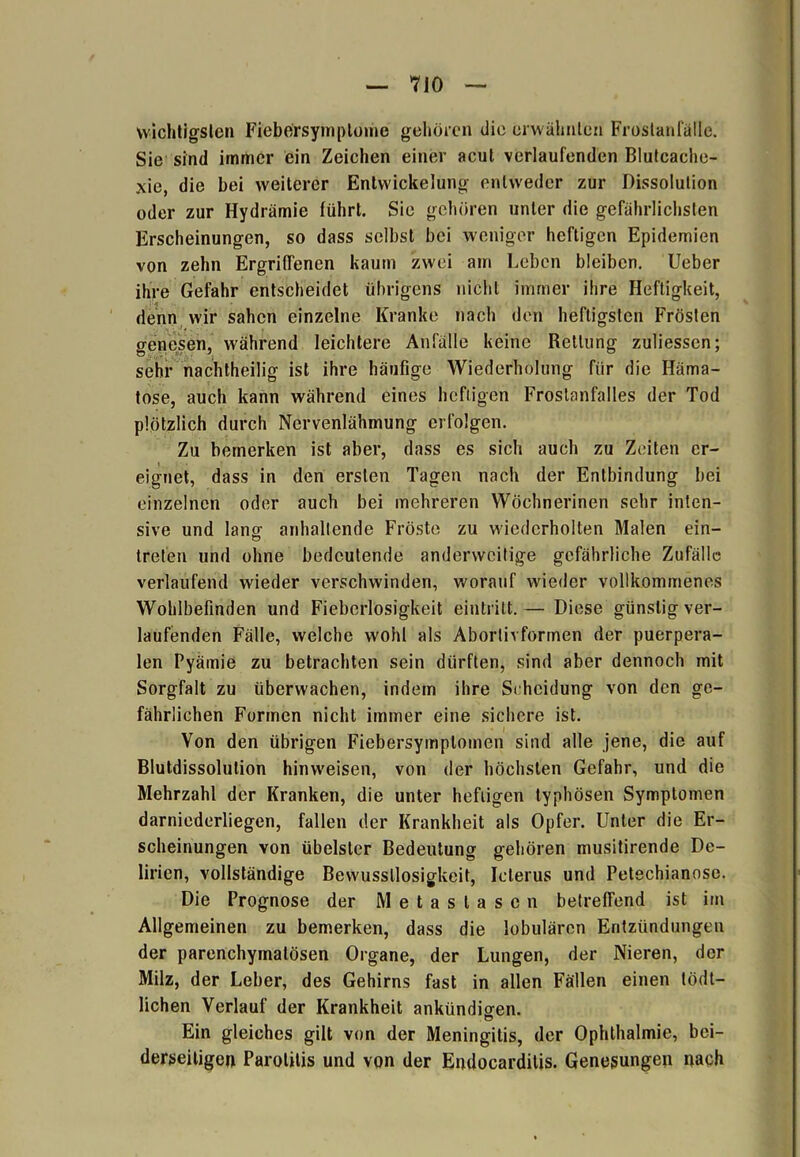 wichtigsten Fiebe'rsymplome gehören die erwähnten Frostanfälle. Sie sind immer ein Zeichen einer acut verlaufenden Blutcache- xie, die bei weiterer Entwickelung entweder zur Dissolulion oder zur Hydrämie führt. Sie gehören unter die gefährlichsten Erscheinungen, so dass selbst bei weniger heftigen Epidemien von zehn Ergriffenen kaum zwei am Leben bleiben. Ueber ihre Gefahr entscheidet übrigens nicht immer ihre Heftigkeit, denn wir sahen einzelne Kranke nach den heftigsten Frösten genesen, während leichtere Anfälle keine Rettung zuliessen; sehr nachtheilig ist ihre häufige Wiederholung für die Häma- tose, auch kann während eines heftigen Frostanfalles der Tod plötzlich durch Nervenlähmung erfolgen. Zu bemerken ist aber, dass es sich auch zu Zeiten er- eignet, dass in den ersten Tagen nach der Entbindung bei einzelnen oder auch bei mehreren Wöchnerinen sehr inten- sive und lang anhaltende Fröste zu wiederholten Malen ein- treten und ohne bedeutende anderweitige gefährliche Zufälle verlaufend wieder verschwinden, worauf wieder vollkommenes Wohlbefinden und Fiebcrlosigkeit eintritt. — Diese günstig ver- laufenden Fälle, welche wohl als Abortivformen der puerpera- len Pyämie zu betrachten sein dürften, sind aber dennoch mit Sorgfalt zu überwachen, indem ihre Scheidung von den ge- fährlichen Formen nicht immer eine sichere ist. Von den übrigen Fiebersymptomen sind alle jene, die auf Blutdissolulion hinweisen, von der höchsten Gefahr, und die Mehrzahl der Kranken, die unter heftigen typhösen Symptomen darniederliegen, fallen der Krankheit als Opfer. Unter die Er- scheinungen von übelster Bedeutung gehören musitirende De- lirien, vollständige Bewusstlosigkeit, Icterus und Petechianose. Die Prognose der Metastasen betreffend ist im Allgemeinen zu bemerken, dass die lobulären Entzündungen der parenchymatösen Organe, der Lungen, der Nieren, der Milz, der Leber, des Gehirns fast in allen Fällen einen tödt- lichen Verlauf der Krankheit ankündiaen. Ö Ein gleiches gilt von der Meningitis, der Ophthalmie, bei- derseitigen Parotitis und von der Endocarditis. Genesungen nach