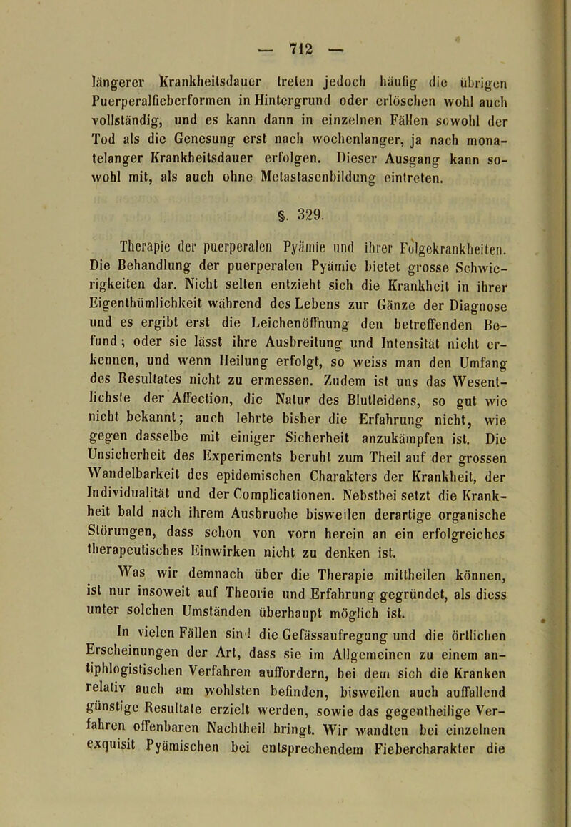 längerer Krankheitsdauer treten jedoch häufig die übrigen Puerperalfieberformen in Hintergrund oder erlöschen wohl auch vollständig, und es kann dann in einzelnen Fällen sowohl der Tod als die Genesung erst nach wochenlanger, ja nach mona- telanger Krankheitsdauer erfolgen. Dieser Ausgang kann so- wohl mit, als auch ohne Metastasenbildung eintreten. §. 329. Therapie der puerperalen Pyämie und ihrer Folgekrankheiten. Die Behandlung der puerperalen Pyämie bietet grosse Schwie- rigkeiten dar. Nicht selten entzieht sich die Krankheit in ihrer Eigenthümlichkeit während des Lebens zur Gänze der Diagnose und es ergibt erst die Leichenöffnung den betreffenden Be- fund ; oder sie lässt ihre Ausbreitung und Intensität nicht er- kennen, und wenn Heilung erfolgt, so weiss man den Umfang des Resultates nicht zu ermessen. Zudem ist uns das Wesent- lichste der Affeclion, die Natur des Blutleidens, so gut wie nicht bekannt; auch lehrte bisher die Erfahrung nicht, wie gegen dasselbe mit einiger Sicherheit anzukämpfen ist. Die Unsicherheit des Experiments beruht zum Theil auf der grossen Wandelbarkeit des epidemischen Charakters der Krankheit, der Individualität und der Complicationen. Nebstbeisetzt die Krank- heit bald nach ihrem Ausbruche bisweilen derartige organische Störungen, dass schon von vorn herein an ein erfolgreiches therapeutisches Einwirken nicht zu denken ist. Was wir demnach über die Therapie mittheilen können, ist nur insoweit auf Theorie und Erfahrung gegründet, als diess unter solchen Umständen überhaupt möglich ist. In vielen Fällen sin ! die Gefässaufregung und die örtlichen Erscheinungen der Art, dass sie im Allgemeinen zu einem an- tiphlogistischen Verfahren auffordern, bei dem sich die Kranken relativ auch am woldsten befinden, bisweilen auch auffallend günstige Resultate erzielt werden, sowie das gegentheilige Ver- fahren offenbaren Nachlheil bringt. Wir wandten bei einzelnen exquisit Pyämischen bei entsprechendem Fiebercharakter die