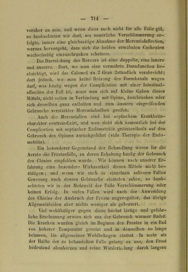 vorüber zu sein, und wenn diess auch nicht für alle Falle gilt, so beobachteten wir dort, wo neuerliche Verschlimmerung er- folgte, immer eine gleichzeitige Abnahme der Mercurialalfection, woraus hervorgeht, dass sich die beiden erwähnten Cachexien wechselseitig einzuschränken scheinen. Die Darreichung des Mercurs ist eine doppelte, eine innere und äussere. Dort, wo man eine vermehrte Darmfunction be- absichtigt, wird das Calomel zu 2 Gran 2stündlich verabreicht; dort jedoch, wo man keine Reizung des Darmkanals wagen darf, was häufig wegen der Complication mit einer Intestinal— affeedon der Fall ist, muss man sich auf kleine Gaben dieses Mittels, nicht selten in Verbindung mit Opium, beschränken oder sich desselben ganz enthalten und zum äussern eingreifenden Gebrauche verstärkter Mercurialsalben greifen. Auch die Mercurialien sind bei septischem Krankheits- Charakter contraindicirt, und man sieht sich namentlich bei der Complication mit septischer Endometritis grösslentheils auf den Gebrauch des Opiums zurückgeführt (vide Therapie der Endo- metritis). Ein besonderer Gegenstand der Behandlung waren für die Aerzte die Frostanfälle, zu deren Behebung häufig der Gebrauch des Chinins empfohlen wurde. Wir können nach unserer Er- fahrung eine besondere Wirksamkeit dieses Mittels nicht be- slätigen; und wenn wir auch in einzelnen seltenen Fällen Genesung nach dessen Gebrauche eintreten sahen, so beob- achteten wir in der Mehrzahl der Fälle Verschlimmerung oder keinen Erfolg, ln vielen Fällen wird nach der Anwendung des Chinins der Ausbruch der Fröste ungeregelter, das übrige Allgemeinleiden aber nichts weniger als gebessert. Viel wohllhäliger gegen diese höchst lästige und gefähr- liche Erscheinung erwies sich uns der Gebrauch warmer Bäder. Die Kranken wurden gleich im Beginne des Frostes in ein Bad von höherer Temperatur gesetzt und in demselben so lange belassen, bis allgemeines Wohlbehagen eintrat. In mehr als der Hälfte der so behandelten Fälle gelang es uns, den Frost bedeutend abzukürzen und seine Wiederholung durch längere