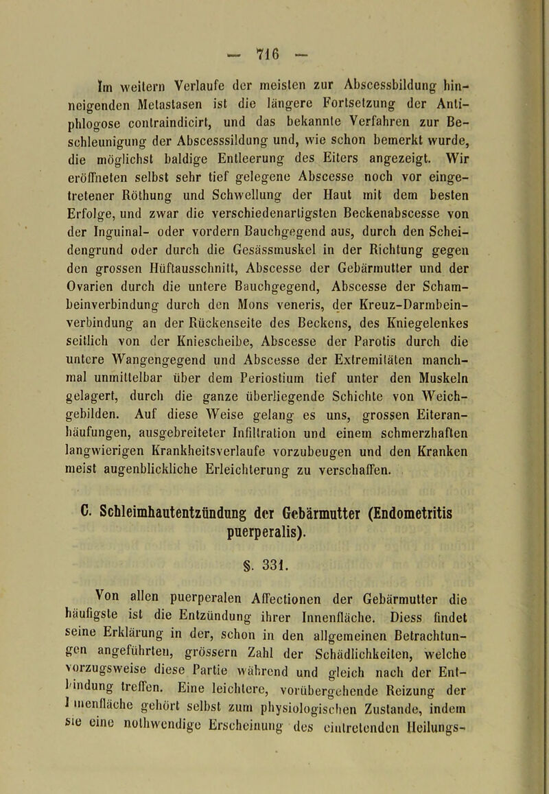 Im weitern Verlaufe der meisten zur Abscessbildung hin- neigenden Metastasen ist die längere Fortsetzung der Anli- phlogose conlraindicirt, und das bekannte Verfahren zur Be- schleunigung der Abscesssildung und, wie schon bemerkt wurde, die möglichst baldige Entleerung des Eiters angezeigt. Wir eröffneten selbst sehr tief gelegene Abscesse noch vor einge- tretener Röthung und Schwellung der Haut mit dem besten Erfolge, und zwar die verschiedenartigsten Beckenabscesse von der Inguinal- oder vordem Bauchgegend aus, durch den Schei- dengrund oder durch die Gesässmuskel in der Richtung gegen den grossen Hiiftausschnitt, Abscesse der Gebärmutter und der Ovarien durch die untere Bauchgegend, Abscesse der Scham- beinverbindung durch den Mons veneris, der Kreuz-Darmbein- verbindung an der Rückenseite des Beckens, des Kniegelenkes seitlich von der Kniescheibe, Abscesse der Parotis durch die untere Wangengegend und Abscesse der Extremitäten manch- mal unmittelbar über dem Periostium tief unter den Muskeln gelagert, durch die ganze überliegende Schichte von Weich- gebilden. Auf diese Weise gelang es uns, grossen Eiteran- häufungen, ausgebreiteter Infiltration und einem schmerzhaften langwierigen Krankheitsverlaufe vorzubeugen und den Kranken meist augenblickliche Erleichterung zu verschaffen. C. Schleimhautentzündung der Gebärmutter (Endometritis puerperalis). §. 331. Von allen puerperalen AfFectionen der Gebärmutter die häufigste ist die Entzündung ihrer Innenfläche. Diess findet seine Erklärung in der, schon in den allgemeinen Betrachtun- gen angeführten, grossem Zahl der Schädlichkeiten, welche v01 zugsweise diese Partie während und gleich nach der Ent- bindung treffen. Eine leichtere, vorübergehende Reizung der 1 menfläche gehört selbst zum physiologischen Zustande, indem sie eine nolhwendige Erscheinung des eiutretenden Heilungs-