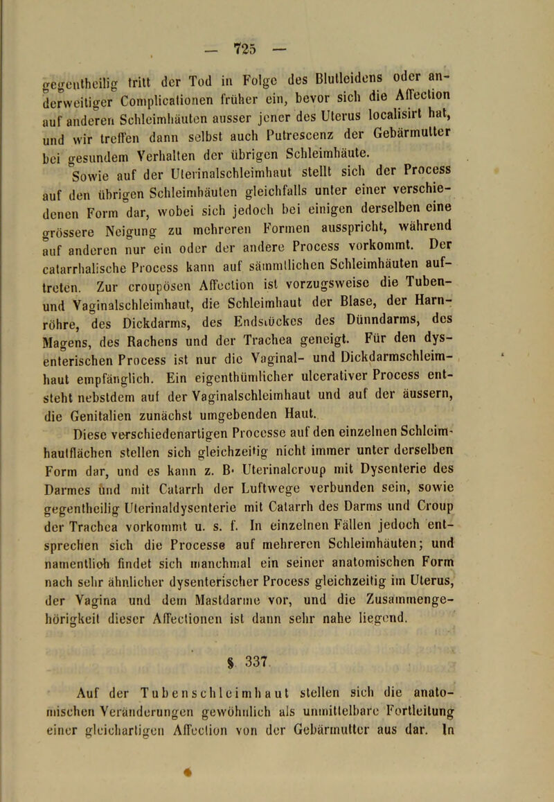 gegenteilig tritt der Tod in Folge des Blutleidens oder an- derweitiger Complicationen früher ein, bevor sich die AfTeclion auf anderen Schleimhäuten ausser jener des Uterus localisirt hat, und wir treffen dann selbst auch Putrescenz der Gebärmutter bei gesundem Verhalten der übrigen Schleimhäute. °Sowie auf der Ulerinalschleimhaut stellt sich der Process auf den übrigen Schleimhäuten gleichfalls unter einer verschie- denen Form °dar, wobei sich jedoch bei einigen derselben eine grössere Neigung zu mehreren Formen ausspricht, während auf anderen nur ein oder der andere Process vorkommt. Der catarrhalische Process kann auf sämmllichen Schleimhäuten auf- treten. Zur croupösen Affection ist vorzugsweise die Tuben- und Vaginalschleimhaut, die Schleimhaut der Blase, der Harn- röhre, des Dickdarms, des Endstückes des Dünndarms, des Magens, des Rachens und der Trachea geneigt. Für den dys- enterischen Process ist nur die Vaginal- und Dickdarmschleim- haut empfänglich. Ein eigentümlicher ulcerativer Process ent- steht nebstdem auf der Vaginalschleimhaut und auf der äussern, die Genitalien zunächst umgebenden Haut. Diese verschiedenartigen Processe aut den einzelnen Schleim' haulflächen stellen sich gleichzeitig nicht immer unter derselben Form dar, und es kann z. B- Uterinalcroup mit Dysenterie des Darmes und mit Catarrh der Luftwege verbunden sein, sowie gegenteilig Uterinaldysenterie mit Catarrh des Darms und Croup der Trachea vorkommt u. s. f. ln einzelnen Fällen jedoch ent- sprechen sich die Processe auf mehreren Schleimhäuten; und namentlioh findet sich manchmal ein seiner anatomischen Form nach sehr ähnlicher dysenterischer Process gleichzeitig im Uterus, der Vagina und dem Mastdarme vor, und die Zusammenge- hörigkeit dieser Affectionen ist dann sehr nahe liegend. § 337 Auf der Tubenschleimhaut stellen sich die anato- mischen Veränderungen gewöhnlich als unmittelbare Fortleilung einer gleichartigen Affection von der Gebärmutter aus dar. ln