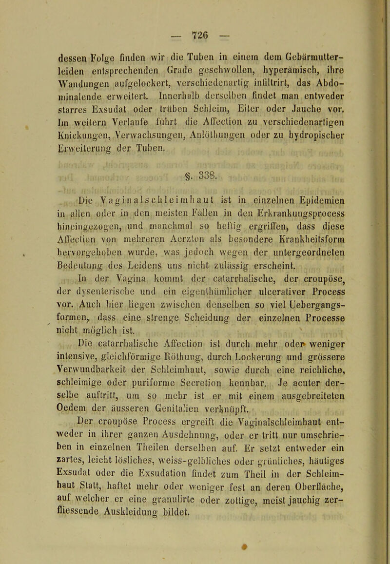 dessen Folge finden wir die Tuben in einem dein Gebärmutter- leiden entsprechenden Grade geschwollen, hyperämisch, ihre Wandungen aufgelockert, verschiedenartig infiltrirt, das Abdo- minalende erweitert. Innerhalb derselben findet man entweder starres Exsudat oder trüben Schleim, Eiter oder Jauche vor. Im weitern Verlaufe führt die Affection zu verschiedenartigen Knickungen, Verwachsungen, Anlöthungen oder zu hydropischer Erweiterung der Tuben. §. 338. Die Vagiiialsclüleimhaut ist in einzelnen Epidemien in allen oder in den meisten Fällen in den Erkrankungsprocess hineingezogen, und manchmal so heftig ergriffen, dass diese Affection von mehreren Aerzten als besondere Krankheitsform hervorgehoben wurde, was jedoch wegen der untergeordneten Bedeutung des Leidens uns nicht zulässig erscheint. In der Vagina kommt der calarrhalische, der croupöse, der dysenterische und ein eigenlhümlicher ulcerativer Process vor. Auch liier liegen zwischen denselben so viel Uebergangs- formen, dass eine strenge Scheidung der einzelnen Processe nicht möglich ist. Die calarrhalische Affection ist durch mehr oder» weniger intensive, gleichförmige Röthung, durch Lockerung und grössere Verwundbarkeit der Schleimhaut, sowie durch eine reichliche, schleimige oder puriforme Secretion kennbar. Je acuter der- selbe auftritt, um so mehr ist er mit einem ausgebreiteten Oedem der äusseren Genitalien verknüpft. Der croupöse Process ergreift die Vaginalschleimhaut ent- weder in ihrer ganzen Ausdehnung, oder er tritt nur umschrie- ben in einzelnen Tlicilen derselben auf. Er setzt entweder ein zartes, leicht lösliches, weiss-gelbliches oder grünliches, häutiges Exsudat oder die Exsudation findet zum Theil in der Schleim- haut Statt, haftet mehr oder weniger fest an deren Oberfläche, auf welcher er eine granulirlc oder zottige, meist jauchig zer- fliessende Auskleidung bildet. #