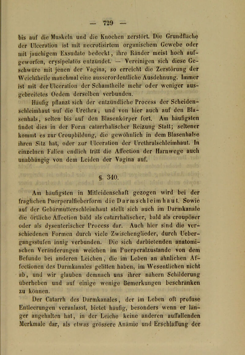 bis auf die Muskeln und die Knochen zerstört. Die Grundfläche der Ulceration ist mit necrotisirtem organischem Gewebe oder mit jauchigem Exsudate bedeckt, ihre Ränder meist hoch auf- geworfen, erysipelatös entzündet. — Vereinigen sich diese Ge- schwüre mit jenen der Vagina, so erreicht die Zerstörung der Weichtheile manchmal eine ausserordentliche Ausdehnung. Immer ist mit der Uleeration der Schamtheile mehr oder weniger aus- gebreiletes Oedem derselben verbunden. Häufig pflanzt sich der entzündliche Process der Scheiden- schleimhaut -auf die Urethra, und von hier auch auf den Bla- senhals, selten bis auf den Blasenkörper fort. Am häufigsten findet dies in der Form calarrhalischer Reizung Statt; seltener kommt es zur Croupbildung, die gewöhnlieh in dem Blasenhalse ihren Sitz hat, oder zur Ulceration der Urethralschleimhaut. In einzelnen Fällen endlich tritt die Affection der Harnwege auch unabhängig von dem Leiden der Vagina auf. §. 340. Am häufigsten in Mitleidenschaft gezogen wird bei der fraglichen Puerperalfieberform die Darmschi ei in haut. Sowie auf der Gebärmutlerschleimhaut stellt sich auch im Darmkanale die örtliche Affection bald als calarrhalischer, bald als croupöser oder als dysenterischer Process dar. Auch hier sind die ver- schiedenen Formen durch viele Zwischenglieder, durch Ueber- gangsstufen innig verbunden. Die sich darbietenden anatomi- schen Veränderungen weichen im Puerperalzustande von dem Befunde bei anderen Leichen, die im Leben an ähnlichen Af- fectionen des Darmkanales gelitten haben, im Wesentlichen nicht ab, und wir glauben demnach uns ihrer nähern Schilderung überheben und auf einige wenige Bemerkungen beschränken zu können. Der Catarrh des Darmkanales, der im Leben oft profuse Entleerungen veranlasst, bietet häufig, besonders wenn er län- ger angehalten hat, in der Leiche keine anderen auffallenden Merkmale dar, als etwas grössere Anämie und Erschlaffung der