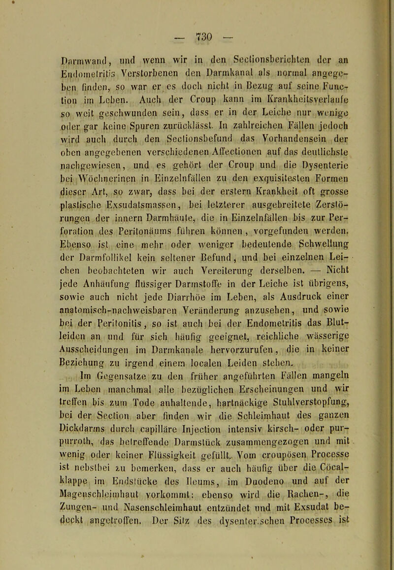 Dnrmwand, mul wenn wir in den Sectionsberichten der an Endomelritis Verstorbenen den Darmkanal als normal angege- ben linden, so war er cs doch nicht in Bezug auf seine Func- tion im Leben. Auch der Croup kann im Krankheitsverlaufe so weit geschwunden sein, dass er in der Leiche nur wenige oder gar keine Spuren zurücklässt. In zahlreichen Fällen jedoch wird auch durch den Seclionsbefund das Vorhandensein der oben angegebenen verschiedenen AlTectionen auf das deutlichste nachgewiesen, und es gehört der Croup und die Dysenterie bei Wöchnerinen in Einzelnfällen zu den exquisitesten Formen dieser Art, so zwar, dass bei der erstem Krankheit oft grosse plastische Exsudatsmassen, bei letzterer ausgebreitete Zerstö- rungen der innern Darmhäute, die in Einzelnfällen bis zur Per- foration des Peritonäums führen können, vorgefunden werden. Ebenso ist eine mehr oder weniger bedeutende Schwellung der Darmfollikel kein seltener Befund, und bei einzelnen Lei- chen beobachteten wir auch Vereiterung derselben. — Nicht jede Anhäufung flüssiger Darinstoffe in der Leiche ist übrigens, sowie auch nicht jede Diarrhöe im Leben, als Ausdruck einer anatomisch-nachweisbaren Veränderung anzusehen, und sowie bei der Peritonitis, so ist auch bei der Endomelritis das Blut- leiden an und für sich häufig geeignet, reichliche wässerige Ausscheidungen im Darmkanale hervorzurufen, die in keiner Beziehung zu irgend einem localen Leiden stehen. Im Gegensätze zu den früher angeführten Fällen mangeln im Leben manchmal alle bezüglichen Erscheinungen und wir treffen bis zum Tode anhaltende, hartnäckige Stuhlverstopfung, bei der Seclion aber finden wir die Schleimhaut des ganzen Dickdarms durch capilläre Injection intensiv kirsch- oder pur- purroth, das betreffende Darmstück zusammengezogen und mit wenig oder keiner Flüssigkeit gefüllt. Vom croupösen Processe ist nebstbei zu bemerken, dass er auch häufig über die Cöcal- klappe im Endstücke des Ileums, im Duodeno und auf der Magenschleimhaut vorkommt: ebenso wird die Rachen-, die Zungen- und Nasenschleimhaut entzündet und mit Exsudat be- deckt angetroffen. Der Sitz des dysenterischen Processes ist