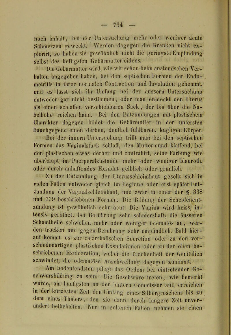 noch anhält, bei der Untersuchung mehr oder weniger acute Schmerzen geweckt. Werden dagegen die Kranken nicht ex- plorirt, so haben sie gewöhnlich nicht die geringste Empfindung selbst des heftigsten Gebärmutterleidens. Die Gebärmutter wird, wie wir schon beim anatomischen Ver- halten angegeben haben, bei den septischen Formen der Endo- , melritis in ihrer normalen Conlraetion und Involution gehemmt, und es lässt sich ihr Umfang bei der äussern Untersuchung entweder gar nicht bestimmen, oder man entdeckt den Uterus als einen schlaffen verschiebbaren Sack, der bis über die Na- belhöhe reichen kann. Bei den Entzündungen mit plastischem Charakter dagegen bildet die Gebärmutter in der untersten Bauchgegend einen derben, deutlich fühlbaren, hügligen Körper. Bei der innern Untersuchung trifft man bei den septischen Formen das Vaginalstück schlaff, den Muttermund klaffend, bei den plastischen etwas derber und contrahirt, seine Färbung wie überhaupt im Puerperalzustande mehr oder weniger blauroth, oder durch anhaftendes Exsudat gelblich oder grünlich. Zu der Entzündung der Uterusschleimhaut gesellt sich in vielen Fällen entweder gleich im Beginne oder erst später Ent- zündung der Vaginalschleimhaut, und zwar in einer der §. 338 und 339 beschriebenen Formen. Die Bildung der Scheidenent- zündung ist gewöhnlich sehr acut, Die Vagina wird heiss, in- tensiv geröthet, bei Berührung sehr schmerzhaft; die äusseren Schamtheile schwellen mehr oder weniger ödemalös an, wer- den trocken und gegen Berührung sehr empfindlich. Bald hier- auf kommt es zur catarrhalischcn Sccrelion oder zu den ver- schiedenartigen plastischen Exsudalionen oder zu der oben be- schriebenen Exulccralion, wobei die Trockenheit der Genitalien schwindet, die ödcinatöse Anschwellung dagegen zunimmt. Am bedeutendsten pflegt das Oedem bei einlretender Gc- schwürsbildung zu sein. Die Geschwüre treten, wie bemerkt wurde, am häufigsten an der hintern Commissur auf, erreichen in der kürzesten Zeit den Umfang eines Silbergroschens bis zu dem eines 'ihalers, den sie dann durch längere Zeit unver- ändert beibehallen. Nur in seltenen Fällen nehmen sie einen