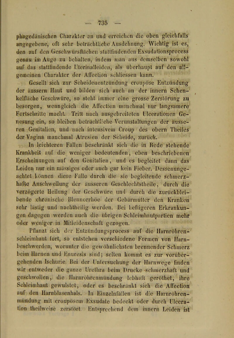 phagedänischen Charakter an und erreichen die oben gleichfalls angegebene, oft sehr beträchtlich« Ausdehnung. Wichtig ist es, den auf den Geschwürsflächen slattfindenden Exsudalionsprocess genau im Auge zu behalten, indem man ans demselben sowohl auf das stallfindende Uterinalleiden, als überhaupt auf den all- gemeinen Charakter der Affection schliessen kann. Gesellt sich zur Scheidenentzündung croupöse Entzündung der äussern Haut und bilden sich auch an der innern Schen- kclfläche Geschwüre, so steht immer eine grosse Zerstörung zu besorgen, wenngleich die Affection manchmal nur langsamere Fortschritte macht. Tritt nach ausgebreiteten Ulcerationen Ge- nesung ein, so bleiben beträchtliche Verunstaltungen der äusse- ren Genitalien, und nach intensivem Croup des obern Theiles der Vagina manchmal Atresien der Scheide, zurück. In leichteren Fällen beschränkt sich die in Rede stehende Krankheit auf die weniger bedeutenden, eben beschriebenen Erscheinungen auf den Genitalien, und es begleitet dann das Leiden nur ein inässiges oder auch gar kein Fieber. Dessenunge- achtet können diese Fälle durch die sie begleitende schmerz- hafte Anschwellung der äusseren Geschlechtsteile, durch die verzögerte Heilung der Geschwüre und durch die zurückblei- bende chronische Blennorrhoe der Gebärmutter den Kranken sehr lästig und nachtheilig werden. Bei heftigeren Erkrankun- gen dagegen werden auch die übrigen Schleimhaulpartien mehr oder weniger in Mitleidenschaft gezogen. Pflanzt sich der Entziindungsproccss auf die Harnröhren- schleimhaut fort, so entstehen verschiedene Formen von Harn- beschwcrden, worunter die gewöhnlichsten brennender Schmerz beim Harnen und Enuresis sind; selten kommt cs zur vorüber- gehenden Ischurie. Bei der Untersuchung der Harnwege finden wir entweder die ganze Urethra beim Drucke schmerzhaft und geschwollen, die Harnröhrenmündung lebhaft gerölhet, ihre Schleimhaut gewulstet, oder es beschränkt sich die Affection aul den Harnblasenhals. In Einzclnfällcn ist die Harnröhren- mündung mit croupöscm Exsudate bedeckt oder durch Ulccra- tion theihveise zerstört Entsprechend dem innern Leiden ist