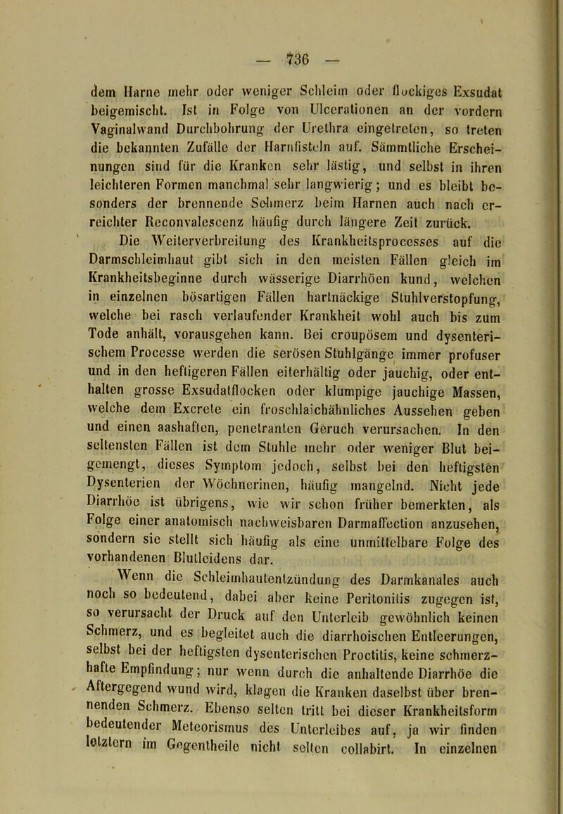 dem Harne mehr oder weniger Schleim oder flockiges Exsudat beigemischt. Ist in Folge von Ulcerationen an der vordem Vaginalwand Durchbohrung der Urethra eingelrclcn, so treten die bekannten Zufälle der Harnfisteln auf. Sämmtliche Erschei- nungen sind für die Kranken sehr lästig, und selbst in ihren leichteren Formen manchmal sehr langwierig; und es bleibt be- sonders der brennende Schmerz beim Harnen auch nach er- reichter Reconvalescenz häufig durch längere Zeit zurück. Die Weiterverbreilung des Krankheitsprocesses auf die Darmschleimhaut gibt sich in den meisten Fällen gleich im Krankheitsbeginne durch wässerige Diarrhöen kund, welchen in einzelnen bösartigen Fällen hartnäckige Stuhlverstopfung, welche bei rasch verlaufender Krankheit wohl auch bis zum Tode anhält, vorausgehen kann. Bei croupösem und dysenteri- schem Processe werden die serösen Stuhlgänge immer profuser und in den heftigeren Fällen eiterhältig oder jauchig, oder ent- halten grosse Exsudatflocken oder klumpige jauchige Massen, welche dem Excrete ein froschlaichähnliches Aussehen geben und einen aashaften, penetranten Geruch verursachen. In den seltensten Fällen ist dem Stuhle mehr oder weniger Blut bei- gemengt, dieses Symptom jedoch, selbst bei den heftigsten Dysenterien der Wöchnerinen, häufig mangelnd. Nicht jede Diarrhöe ist übrigens, wie wir schon früher bemerkten, als Folge einer anatomisch nachweisbaren Darmaffection anzusehen, sondern sie stellt sich häufig als eine unmittelbare Folge des vorhandenen Blulleidens dar. Wenn die Schleimhautentzündung des Darmkanales auch noch so bedeutend, dabei aber keine Peritonitis zugegen ist, so verursacht der Druck auf den Unterleib gewöhnlich keinen Schmerz, und es begleitet auch die diarrhoischen Entleerungen, selbst bei der heftigsten dysenterischen Proctitis, keine schmerz- hafte Empfindung; nur wenn durch die anhaltende Diarrhöe die Aftergegend wund wird, klagen die Kranken daselbst über bren- nenden Schmerz. Ebenso selten tritt bei dieser Krankheilsform bedeutender Meteorismus des Unterleibes auf, ja wir finden letztem im Gegentheile nicht selten collabirt. In einzelnen