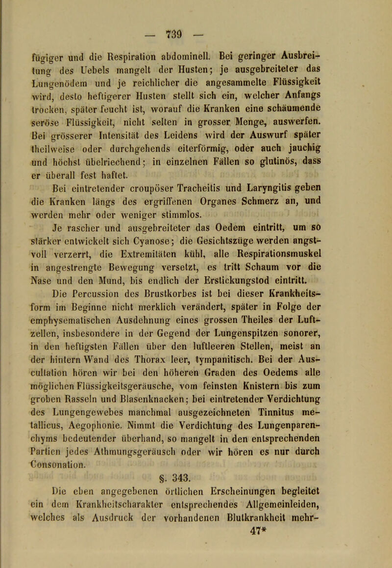 fügiger und die Respiration abdominell. Bei geringer Ausbrei- tung des Uebels mangelt der Husten; je ausgebreiteler das Lungenödem und je reichlicher die angesammelte Flüssigkeit wird, desto heftigerer Husten stellt sich ein, welcher Anfangs trocken, später feucht ist, worauf die Kranken eine schäumende seröse Flüssigkeit, nicht selten in grosser Menge, auswerfen. Bei grösserer Intensität des Leidens wird der Auswurf später theilwefse oder durchgehends eiterförmig, oder auch jauchig und höchst übelriechend; in einzelnen Fällen so glutinös, dass er überall fest haftet. Bei eintretender croupöser Tracheitis und Laryngitis geben die Kranken längs des ergriffenen Organes Schmerz an, und werden mehr oder weniger stimmlos. Je rascher und ausgebreiteter das Oedem eintritt, um so stärker entwickelt sich Cyanose; die Gesichtszüge werden angst- voll verzerrt, die Extremitäten kühl, alle Respirationsmuskel in angestrengte Bewegung versetzt, es tritt Schaum vor die Nase und den Mund, bis endlich der Erstickungstod eintritt. Die Percussion des Brustkorbes ist bei dieser Krankheits- form im Beginne nicht merklich verändert, später in Folge der emphysematischen Ausdehnung eines grossen Theiles der Luft- zellen, insbesondere in der Gegend der Lungenspitzen sonorer, in den heftigsten Fällen über den luftleeren Stellen, meist an der hintern Wand des Thorax leer, tympanitisch. Bei der Aus- cultalion hören wir bei den höheren Graden des Oedems alle möglichen Flüssigkeitsgeräusche, vom feinsten Knistern bis zum groben Rasseln und Blasenknacken; bei eintretender Verdichtung des Lungengewebes manchmal ausgezeichneten Tinnitus me- tallicus, Aegophonie. Nimmt die Verdichtung des Lungenparen- chyms bedeutender überhand, so mangelt in den entsprechenden Partien jedes Athmungsgeräusch oder wir hören es nur durch Consonation. §. 343. Die eben angegebenen örtlichen Erscheinungen begleitet ein dem Krankheitscharakler entsprechendes Allgemeinleiden, welches als Ausdruck der vorhandenen Blulkrankheit mehr- 47*