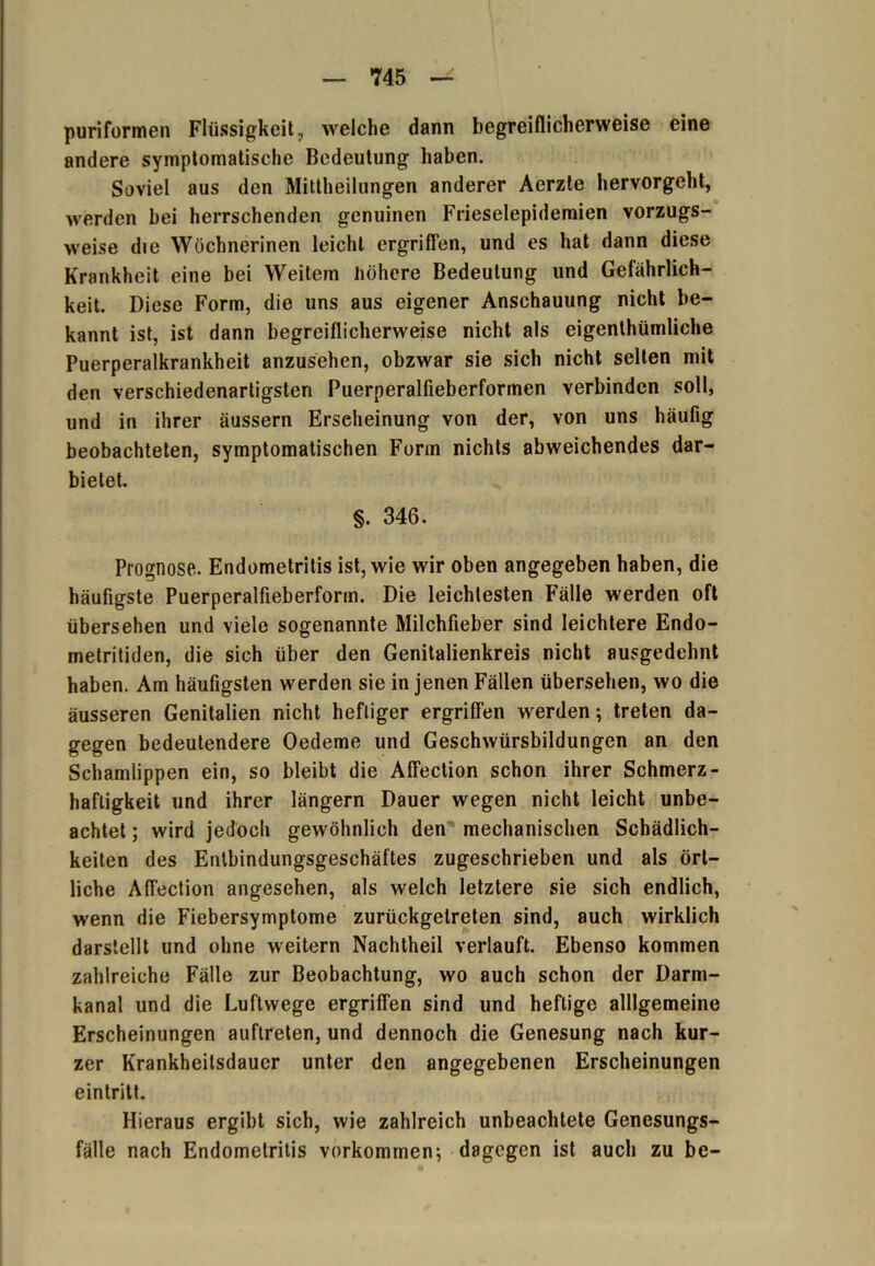 puriformen Flüssigkeit., welche dann begreiflicherweise eine andere symptomatische Bedeutung haben. Soviel aus den Mittheilungen anderer Aerzte hervorgeht, werden bei herrschenden genuinen Frieselepidemien vorzugs- weise die Wöchnerinen leicht ergriffen, und es hat dann diese Krankheit eine bei Weitem höhere Bedeutung und Gefährlich- keit. Diese Form, die uns aus eigener Anschauung nicht be- kannt ist, ist dann begreiflicherweise nicht als eigenthümliche Puerperalkrankheit anzusehen, obzwar sie sich nicht selten mit den verschiedenartigsten Puerperalfieberformen verbinden soll, und in ihrer äussern Erscheinung von der, von uns häufig beobachteten, symptomatischen Form nichts abweichendes dar- bietet. §. 346. Prognose. Endometritis ist, wie wir oben angegeben haben, die häufigste Puerperalfieberform. Die leichtesten Fälle werden oft übersehen und viele sogenannte Milchfieber sind leichtere Endo- metritiden, die sich über den Genitalienkreis nicht ausgedehnt haben. Am häufigsten werden sie in jenen Fällen übersehen, wo die äusseren Genitalien nicht heftiger ergriffen werden; treten da- gegen bedeutendere Oedeme und Geschwürsbildungen an den Schamlippen ein, so bleibt die Affection schon ihrer Schmerz- haftigkeit und ihrer längern Dauer wegen nicht leicht unbe- achtet ; wird jedoch gewöhnlich den mechanischen Schädlich- keiten des Entbindungsgeschäftes zugeschrieben und als ört- liche Affection angesehen, als welch letztere sie sich endlich, wenn die Fiebersymptome zurückgelreten sind, auch wirklich darstellt und ohne weitern Nachtheil verlauft. Ebenso kommen zahlreiche Fälle zur Beobachtung, wo auch schon der Darm- kanal und die Luftwege ergriffen sind und heftige alllgemeine Erscheinungen auftreten, und dennoch die Genesung nach kur- zer Krankheilsdaucr unter den angegebenen Erscheinungen eintritt. Hieraus ergibt sich, wie zahlreich unbeachtete Genesungs- fälle nach Endometritis Vorkommen; dagegen ist auch zu be-