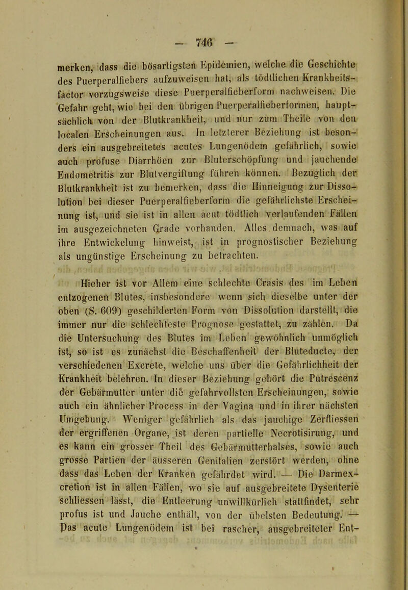 merken, dass die bösartigsten Epidemien, welche, die Geschichte des Puerperalfiebers aufzuweisen hat, als tödllichen Krankheits- factor vorzugsweise diese Puerperalfieberform nachweisen. Die Gefahr geht, wie bei den übrigen Puerperallieberformen, haupt- sächlich von der Blutkrankheit, und nur zum Theile von den localen Erscheinungen aus. ln letzterer Beziehung ist beson- ders ein ausgebreitetes acutes Lungenödem gefährlich, sowie auch profuse Diarrhöen zur Bluterschöpfung und jauchende Endometritis zur Blutvergiftung führen können. Bezüglich der Blutkrankheit ist zu bemerken, dass die Hinneigung zur Disso- lution bei dieser Puerperalfieberform die gefährlichste Erschei- nung ist, und sie ist in allen acut tödtlich verlaufenden Fällen irn ausgezeichneten Grade vorhanden. Alles demnach, was auf ihre Entwickelung hinweist, ist in prognostischer Beziehung als ungünstige Erscheinung zu betrachten. Hieher ist vor Allem eine schlechte Crasis des im Leben entzogenen Blutes, insbesondere wenn sich dieselbe unter der oben (S. 609) geschilderten Form von Dissolulion darstellt, die immer nur die schlechteste Prognose gestaltet, zu zählen. Da die Untersuchung des Blutes im Leben gewöhnlich unmöglich ist, so ist es zunächst die Beschaffenheit der Biuteducte, der verschiedenen Excrete, welche uns über die Gefährlichheit der Krankheit belehren. In dieser Beziehung gehört die Putrescenz der Gebärmutter unter die gefahrvollsten Erscheinungen, sowie auch ein ähnlicher Process in der Vagina und in ihrer nächsten Umgebung. Weniger gefährlich als das jauchige Zerfliessen der ergriffenen Organe, ist deren partielle Necrotisirung, und es kann ein grosser Theil des Gebärmulterhalses, sowie auch grosse Partien der äusseren Genitalien zerstört werden, ohne dass das Leben der Kranken gefährdet wird. — Die Darmex- cretion ist in allen Fällen, wo sie auf ausgebreitete Dysenterie schliessen lässt, die Entleerung unwillkürlich stattfindet, sehr profus ist und Jauche enthält, von der übelsten Bedeutung. — Pas acute Lungenödem ist bei rascher, ausgebreiteter Ent-