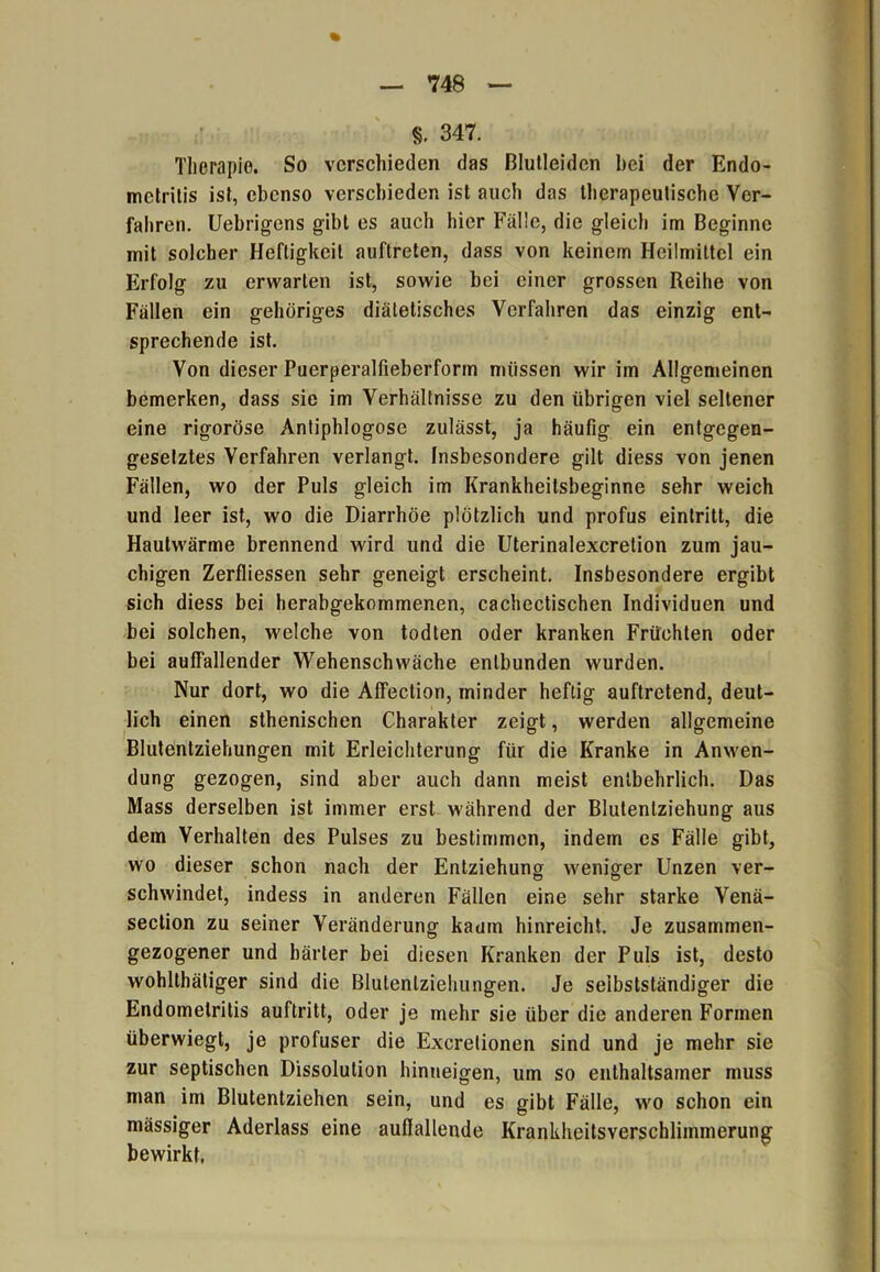 §. 347. Therapie. So verschieden das ßlutleidcn hei der Endo- metritis ist, ebenso verschieden ist auch das therapeutische Ver- fahren. Uebrigens gibt es auch hier Fälle, die gleich im Beginne mit solcher Heftigkeit auftreten, dass von keinem Heilmittel ein Erfolg zu erwarten ist, sowie bei einer grossen Reihe von Fällen ein gehöriges diätetisches Verfahren das einzig ent- sprechende ist. Von dieser Puerperalfieberform müssen wir im Allgemeinen bemerken, dass sie im Verhältnisse zu den übrigen viel seltener eine rigoröse Antiphlogose zulässt, ja häufig ein entgegen- gesetztes Verfahren verlangt. Insbesondere gilt diess von jenen Fällen, wo der Puls gleich im Krankheitsbeginne sehr weich und leer ist, wo die Diarrhöe plötzlich und profus eintritt, die Hautwärme brennend wird und die Uterinalexcretion zum jau- chigen Zerfliessen sehr geneigt erscheint. Insbesondere ergibt sich diess bei herabgekommenen, cachectischen Individuen und bei solchen, welche von todten oder kranken Früchten oder bei auffallender Wehenschwäche entbunden wurden. Nur dort, wo die Affection, minder heftig auftretend, deut- lich einen sthenischen Charakter zeigt, werden allgemeine Blutentziehungen mit Erleichterung für die Kranke in Anwen- dung gezogen, sind aber auch dann meist entbehrlich. Das Mass derselben ist immer erst während der Blutenlziehung aus dem Verhalten des Pulses zu bestimmen, indem es Fälle gibt, wo dieser schon nach der Entziehung weniger Unzen ver- schwindet, indess in anderen Fällen eine sehr starke Venä- section zu seiner Veränderung kaum hinreicht. Je zusammen- gezogener und härter bei diesen Kranken der Puls ist, desto wohlthätiger sind die Blulenlziehungen. Je selbstständiger die Endometritis auftritt, oder je mehr sie über die anderen Formen überwiegt, je profuser die Excrelionen sind und je mehr sie zur septischen Dissolulion hinneigen, um so enthaltsamer muss man im Blutentziehen sein, und es gibt Fälle, wo schon ein mässiger Aderlass eine auflallende Krankheitsverschlimmerung bewirkt.