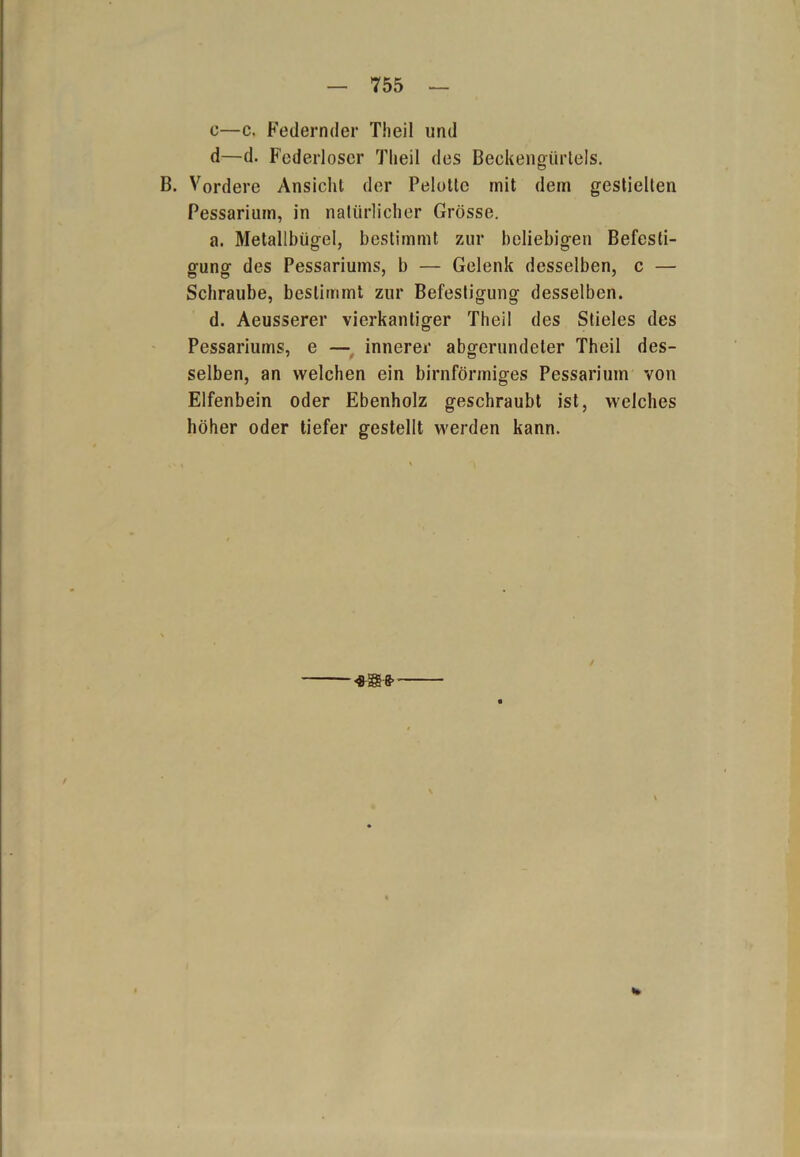 c—c. Federnder Theil und d—d. Federloser Theil des Beckengürtels. B. Vordere Ansicht der Pelotle mit dem gestielten Pessariuin, in natürlicher Grösse. a. Metallbügel, bestimmt zur beliebigen Befesti- gung des Pessariums, b — Gelenk desselben, c — Schraube, bestimmt zur Befestigung desselben. d. Aeusserer vierkantiger Theil des Stieles des Pessariums, e — innerer abgerundeter Theil des- selben, an welchen ein bimförmiges Pessariuin von Elfenbein oder Ebenholz geschraubt ist, welches höher oder tiefer gestellt werden kann. %