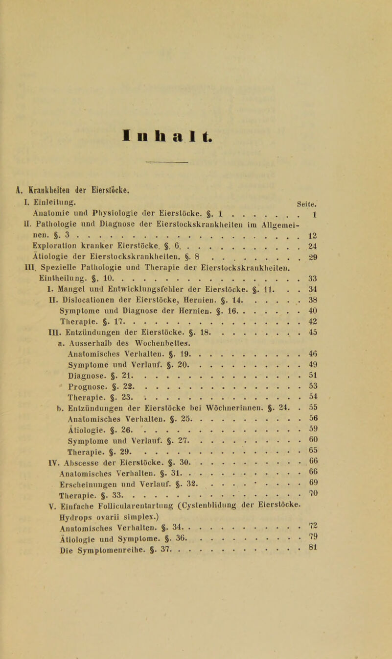 Inhalt. A. Krankheiten der Eierstöcke. I. Eiuleilimg. Seite. Anatomie und Physiologie der Eierslöcke. §. 1 1 U. Pathologie und Diagnose der Eierstockskrankheilen im Allgemei- nen. §.3 12 Exploration kranker Eierstöcke, §, 6 24 Ätiologie der Eierstockskrankheiteu. §.8 29 lll. Spezielle Pathologie und Therapie der Eierstockskrankheilen. Eintheilung. §.10 33 I. Mangel und Entwicklungsfehler der Eierslöcke. §. 11. . . 34 II. Dislocationen der Eierslöcke^ Hernien. §.14 38 Symptome und Diagnose der Hernien. §.16 40 Thex'apie. §.17 4Z III. Entzündungen der Eierstöcke. §.18 45 a. Ausserhalb des Wochenbettes. Anatomisches Verhallen. §. 19 46 Symptome und Verlauf. §.20 49 Diagnose. §.21 51 Prognose. §.22 53 Therapie. §. 23 54 h. Entzündungen der Eierstöcke bei Wöchnerinnen. §. 24. . 55 Anatomisches Verhallen. §.25 56 Ätiologie. §.26 59 Symptome und Verlauf. §. 27 60 Therapie. §. 29 65 IV. .Abscesse der Eierstöcke. §.30 66 Anatomisches Verhalten. §. 31 66 Erscheinungen und Verlauf. §. 32 • .... 69 Therapie. §.33 '^6 V. Einfache Folliculareutartiiug (Cystenblidiing der Eierstöcke. Hydrops ovarii Simplex.) Anatomisches Verlialteu. §. 34 72 Ätiologie und Symptome. §.36 '^9 Die Symplomenreihe. §.37