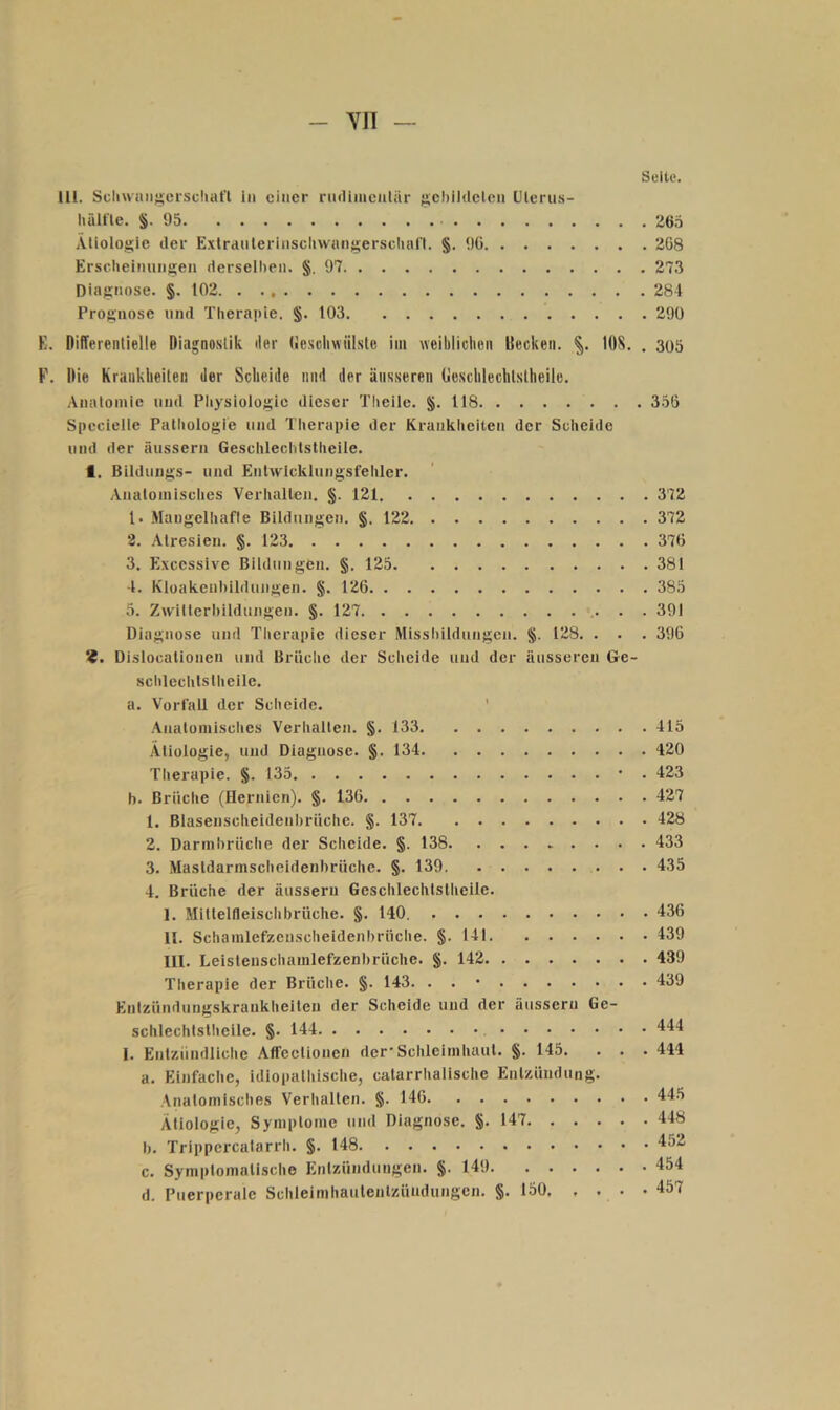 - YII — Seite. 111. ScliwaiiKcischafl in einer riuliinenliir j^ehildelcn Ulerus- liäifle. §. 95 265 Äliologie der Exlrdulerinscliwangersclial'l. §. 9G 268 Erscheiminsen derselben. §.97 273 Diagnose. §. 102. 284 Prognose und Therapie, §. 103 290 K. Differentielle Diagnostik der (ieschwülste im weiblichen Decken. 108. . 300 F. Die Krankheiten der Scheide und der äusseren Geschlechtstheile. Anatomie und Pliysiologic dieser Theiie, §. 118 356 Specielte Pathologie und Therapie der Krankheiten der Scheide und der äussern Geschlechtstheile, I. Bildungs- und Enlwlcklungsfehler. Anatomisches Verhallen. §. 121 372 1. Maugelhafle Bildungen. §. 122 372 3. Atresieu. §. 123 376 3. Excessive Bildungen. §. 125 381 4. Kloakeubildungen. §. 126 385 5. Zwillerl)ildungen. §. 127 391 Diagnose und Therapie dieser Misshildungen. §. 128. . . . 396 ‘i. Dislocalionen und Brüche der Sclieide und der äusseren Ge- schlechlslheilc. a. VorfaU der Scheide. ' Anatomisches Verhalten. §, 133 415 Ätiologie, und Diagnose. §. 134 420 Therapie. §. 135 • . 423 b. Brüche (Hernien). §. 136 427 1. Blasenscheidenbrüche. §. 137 428 2. Darmbrüche der Scheide. §. 138 433 3. Mastdarmscheidenbrüche. §. 139 435 4. Brüche der äussern Geschlechtslheile. I. Mitlelfleischbrüche. §. 140. 436 II. Schamlefzeuscheidenbrüche. §. 141 439 III. Leisteuschamlefzenl)rüche. §. 142 439 Therapie der Brüche. §. 143. . . • 439 Entzündungskrauklielteu der Scheide und der äussern Ge- schlechtslheile. §. 144 444 I. Entzündliche Affeclionen der*Schleimhaul. §. 145. . , .444 a. Einfache, idlopalhische, catarrhalische Enlzündung. .Vnalomisches Verliallen. §. 146 445 Ätiologie, Symptome und Diagnose. §. 147 448 b. Trippercalarrh. §. 148 452 c. Sympiomalische Entzündiingen, §. 149 454 d. Puerperale Schleinihautenlzündungen. §. 150, . , . .457