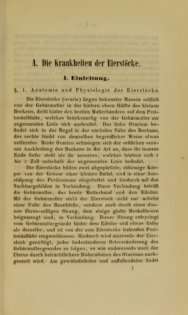 L Die Kratikheiten der Eierstöcke. j lu Einleitung. §. 1. Anatomie und Phj^siologie der Eierstöcke. Die Eierstöcke (ovaria) liegen bekannter Massen seitlich von der Gebärmutter in der hintern obern Hälfte des kleinen Beckens, dicht hinter den breiten Miitterbändern auf dem Peri- tonäalblatte, welches brückenartig von der Gebärmutter zur ungenannten Linie sich ausbreitet. Das linke Ovarium be- findet sich in der Regel in der nächsten Nähe des Rectums, das rechte bleibt von demselben begreiflicher Weise etwas entfernter. Beide Ovarien schmiegen sich der seitlichen serö- sen Auskleidung; des Beckens in der Art an. dass ihr inneres Ende tiefer steht als ihr äusseres, Avelches letztere sich 1 bis 2 Zoll unterhalb der ungenannten Linie befindet. Die Eierstöcke bilden zwei abgeplattete, eiförmige Kör- per von der Grösse einer kleinen Dattel, sind in einer Aus- stülpung des Peritonäums eingebettet und hiedurch mit den Nachbargebilden in Verbindung. Diese Verbindung betrifft die Gebärmutter, das breite Mutierband und den Eileiter. Mit der Gebärmutter steht der Eierstock nicht nur mittelst einer Falte des Bauchfells, sondern auch durch einen dün- nen fibrös-zeiligen Strang, dem einige glatte Muskelfasern beigemengt sind, in Verbindung. Dieser Strang entsjiringt vom Gebärmutterg:runde hinter dem Eileiter und etwas tiefer als derselbe, und ist von der zum Eierstocke tretenden Peri- tonäalfalte eingeschlossen. Hiedurch wird einerseits der Eier- stock genölhigt, jeder bedeutenderen Ortsveränderung des Gebärmutiergrundes zu folgen, so wie andererseits auch der Uterus durch beträchtlichere Dislocationen des Ovariums nach- gezerrt wird. Am gewöhnlichsten und auirallendslen findet