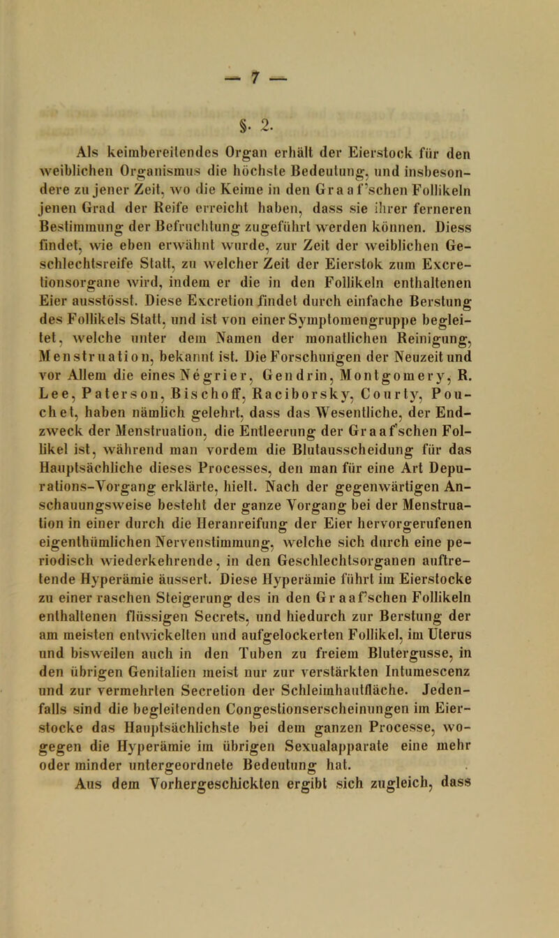 §. 2. Als keiinbereitendes Organ erhält der Eierstock für den weiblichen Organismns die höchste Bedeutung, und insbeson- dere zu jener Zeit, wo die Keime in den Gra a f’schen Follikeln Jenen Grad der Reife erreicht haben, dass sie ihrer ferneren Bestimmung der Befruchtung zugeführt werden können. Diess findet, wie eben erwähnt wurde, zur Zeit der weiblichen Ge- schlechtsreife Statt, zu welcher Zeit der Eierstok zum Excre- tionsorgane wird, indem er die in den Follikeln enthaltenen Eier ausstösst. Diese Excretion findet durch einfache Berstung des Follikels Statt, und ist von einer Symptomengruppe beglei- tet, welche unter dem Namen der monatlichen Reinigung, Menstruation, bekannt ist. Die Forschungen der Neuzeit und vor Allem die eines Negrier, Gendrin, Montgomery, R. Lee, Pater son, Bischoff, Raciborsky, Courty, Po li- eh et, haben nämlich gelehrt, dass das Wesentliche, der End- zweck der Menstruation, die Entleerung der Gr aaf’schen Fol- likel ist, während man vordem die Blutausscheidung für das Hauptsächliche dieses Processes, den man für eine Art Depu- ralions-Vorgang erklärte, hielt. Nach der gegenwärtigen An- schauungsweise besteht der ganze Vorgang bei der Menstrua- tion in einer durch die Heranreifung der Eier hervorgerufenen eigenthümlichen Nervenstimmung, welche sich durch eine pe- riodisch wiederkehrende, in den Geschlechtsorganen auftre- tende Hyperämie äussert. Diese Hyperämie führt im Eierstocke zu einer raschen Steigerung des in den Gr aa f’schen Follikeln enthaltenen flüssigen Secrets, und hiedurch zur Berstung der am meisten entwickelten und aufgelockerten Follikel, im Uterus und bisweilen auch in den Tuben zu freiem Blutergusse, in den übrigen Genitalien meist nur zur verstärkten Intumescenz und zur vermehrten Secretion der Schleimhaulfläche. Jeden- falls sind die begleitenden Congestionserscheinungen im Eier- stocke das Hauptsächlichste bei dem ganzen Processe, wo- gegen die Hyperämie im übrigen Sexualapparate eine mehr oder minder untergeordnete Bedeutung hat. Aus dem Vorhergeschickten ergibt sich zugleich, dass