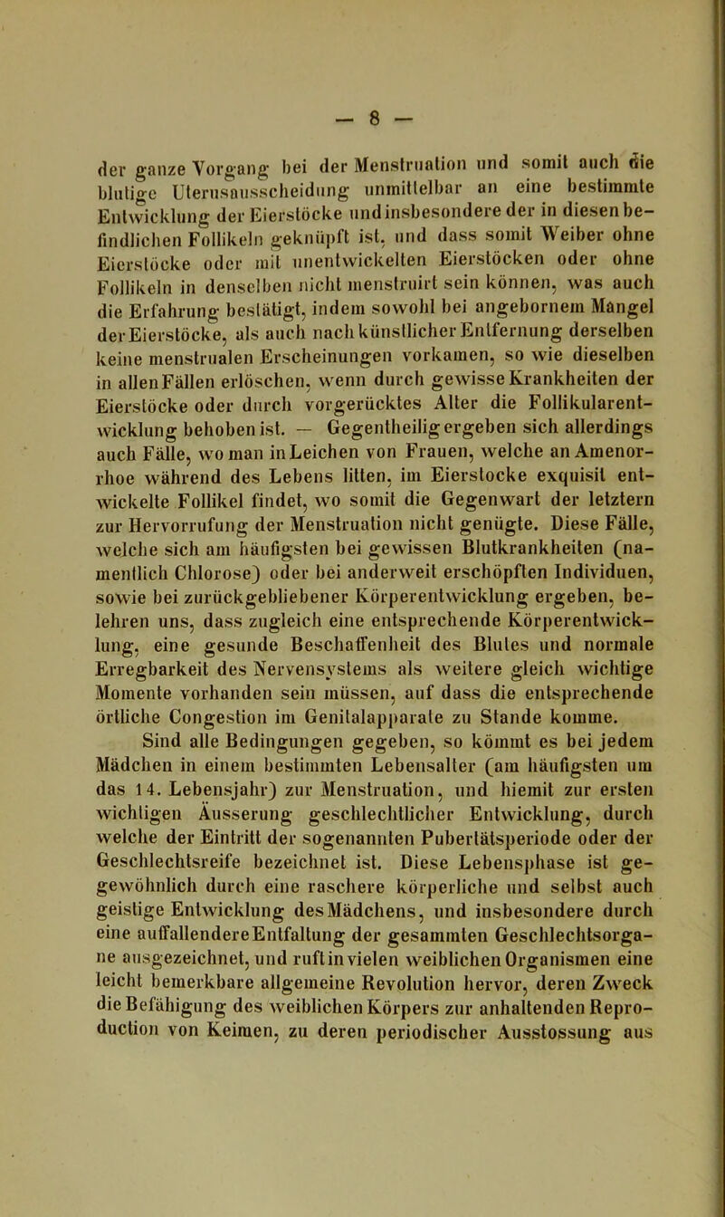 der ganzG Vorg’ang bei der Menslruntion und somit auch die blutige Uterusausscheidung unmittelbar an eine bestimmte Entwicklung der Eierslöcke und insbesondere der in diesen be- findlichen Follikeln geknüpft ist, und dass somit Weiber ohne Eierstöcke oder mit unentwickelten Eierstöcken oder ohne Follikeln in denselben nicht menstruirt sein können, was auch die Erfahrung bestätigt, indem sowohl bei angebornem Mangel der Eierstöcke, als auch nach künstlicher Entfernung derselben keine menstrualen Erscheinungen vorkamen, so wie dieselben in allen Fällen erlöschen, wenn durch gewisse Krankheiten der Eierstöcke oder durch vorgerücktes Alter die Follikularent- wicklung behoben ist. — Gegentheilig ergeben sich allerdings auch Fälle, wo man in Leichen von Frauen, welche an Amenor- rhoe während des Lebens litten, im Eierstocke exquisit ent- wickelte Follikel findet, wo somit die Gegenwart der letztem zur Hervorrufung der Menstruation nicht genügte. Diese Fälle, welche sich am häufigsten bei gewissen Blutkrankheiten (na- mentlich Chlorose) oder bei anderweit erschöpften Individuen, sowie bei zurückgebliebener Körperentwicklung ergeben, be- lehren uns, dass zugleich eine entsprechende Körperentwick- lung, eine gesunde Beschatfenheit des Blutes und normale Erregbarkeit des Nervensystems als weitere gleich wichtige Momente vorhanden sein müssen, auf dass die entsprechende örtliche Congestion im Genitalapparale zu Stande komme. Sind alle Bedingungen gegeben, so kömmt es bei jedem Mädchen in einem bestimmten Lebensalter (am häufigsten um das 14. Lebensjahr) zur Menstruation, und hiemit zur ersten wichtigen Äusserung geschlechtlicher Entwicklung, durch welche der Eintritt der sogenannten Pubertätsperiode oder der Geschlechtsreife bezeichnet ist. Diese Lebeiisphase ist ge- gewöhnlich durch eine raschere körperliche und selbst auch geistige Entwicklung des Mädchens, und insbesondere durch eine auffallendere Entfaltung der gesummten Geschlechtsorga- ne ausgezeichnet, und ruftin vielen weiblichen Organismen eine leicht bemerkbare allgemeine Revolution hervor, deren Zweck die Befähigung des weiblichen Körpers zur anhaltenden Repro- duction von Keimen, zu deren periodischer Ausstossung aus