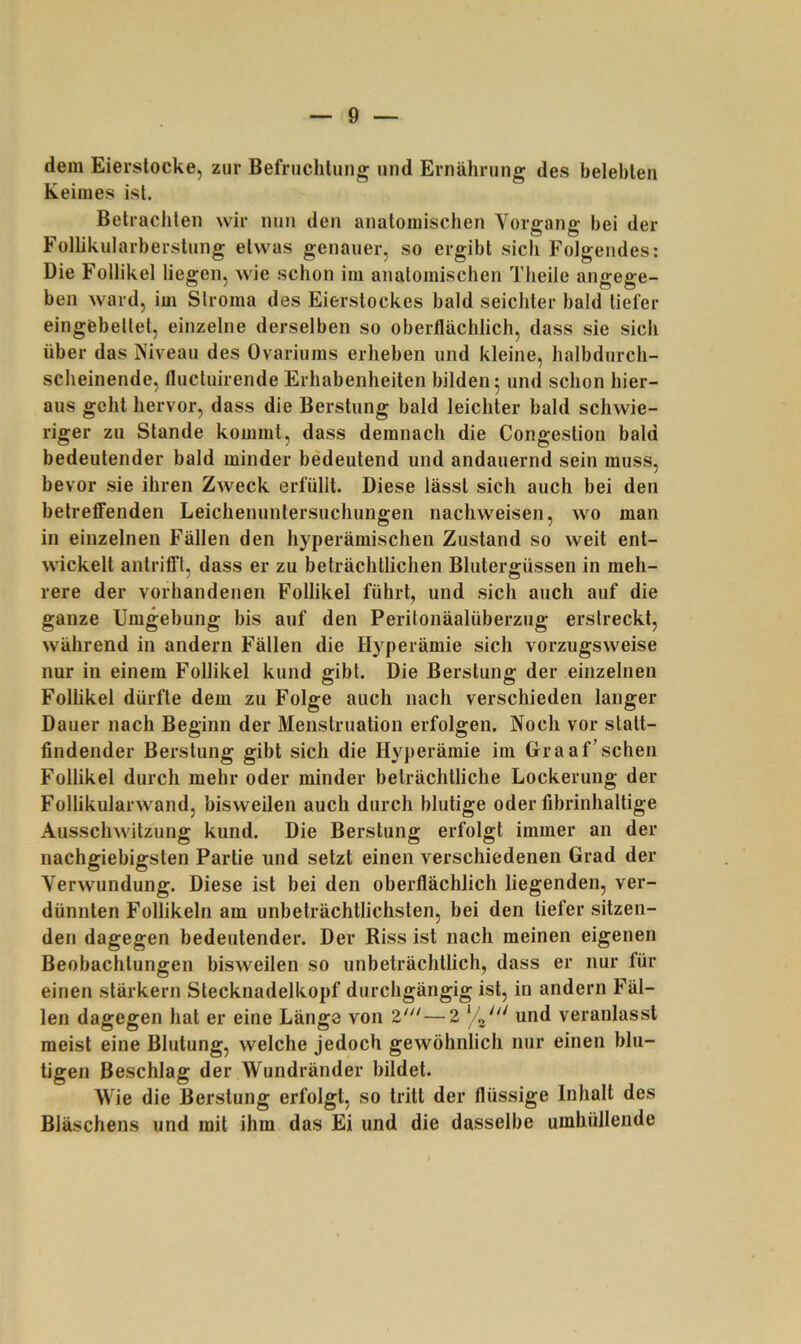 dem Eierstocke, zur Befruchtung und Ernährung des belebten Keimes ist. Betrachten wir nun den anatomischen Vorffans: bei der Follikularberstung etwas genauer, so ergibt sich Folgendes: Die Follikel liegen, wie schon im anatomischen Theile angege- ben ward, im Slroma des Eierstockes bald seichter bald tiefer eingebellet, einzelne derselben so oberflächlich, dass sie sich über das Niveau des Ovariums erheben und kleine, halbdurch- scheinende, flucluirende Erhabenheiten bilden 5 und schon hier- aus geht hervor, dass die Berstung bald leichter bald schwie- riger zu Stande kommt, dass demnach die Congestion bald bedeutender bald minder bedeutend und andauernd sein muss, bevor sie ihren Zweck erfüllt. Diese lässt sich auch bei den betreffenden Leichenunlersuchungen nachweisen, wo man in einzelnen Fällen den hyperämischen Zustand so weit ent- wickelt antrififl, dass er zu beträchtlichen Blutergüssen in meh- rere der vorhandenen Follikel führt, und sich auch auf die ganze Umgebung bis auf den Peritonäalüberzug erstreckt, während in andern Fällen die Hyperämie sich vorzugsweise nur in einem Follikel kund gibt. Die Berstung der einzelnen Follikel dürfte dem zu Folge auch nach verschieden langer Dauer nach Beginn der Menstruation erfolgen. Noch vor statt- findender Berstung gibt sich die Hyperämie im Graaf’sehen Follikel durch mehr oder minder beträchtliche Lockerung der Follikularwand, bisweilen auch durch blutige oder fibrinhaltige Ausschwitzung kund. Die Berstung erfolgt immer an der nachgiebigsten Partie und setzt einen verschiedenen Grad der Verwundung. Diese ist bei den oberflächlich liegenden, ver- dünnten Follikeln am unbeträchtlichsten, bei den tiefer sitzen- den dagegen bedeutender. Der Riss ist nach meinen eigenen Beobachtungen bisweilen so unbeträchtlich, dass er nur für einen stärkern Stecknadelkopf durchgängig ist, in andern Fäl- len dagegen hat er eine Länge von —2 ‘ 3' und veranlasst meist eine Blutung, welche jedoch gewöhnlich nur einen blu- tigen Beschlag der Wundränder bildet. Wie die Berstung erfolgt, so tritt der flüssige Inhalt des Bläschens und mit ihm das Ei und die dasselbe umhüllende