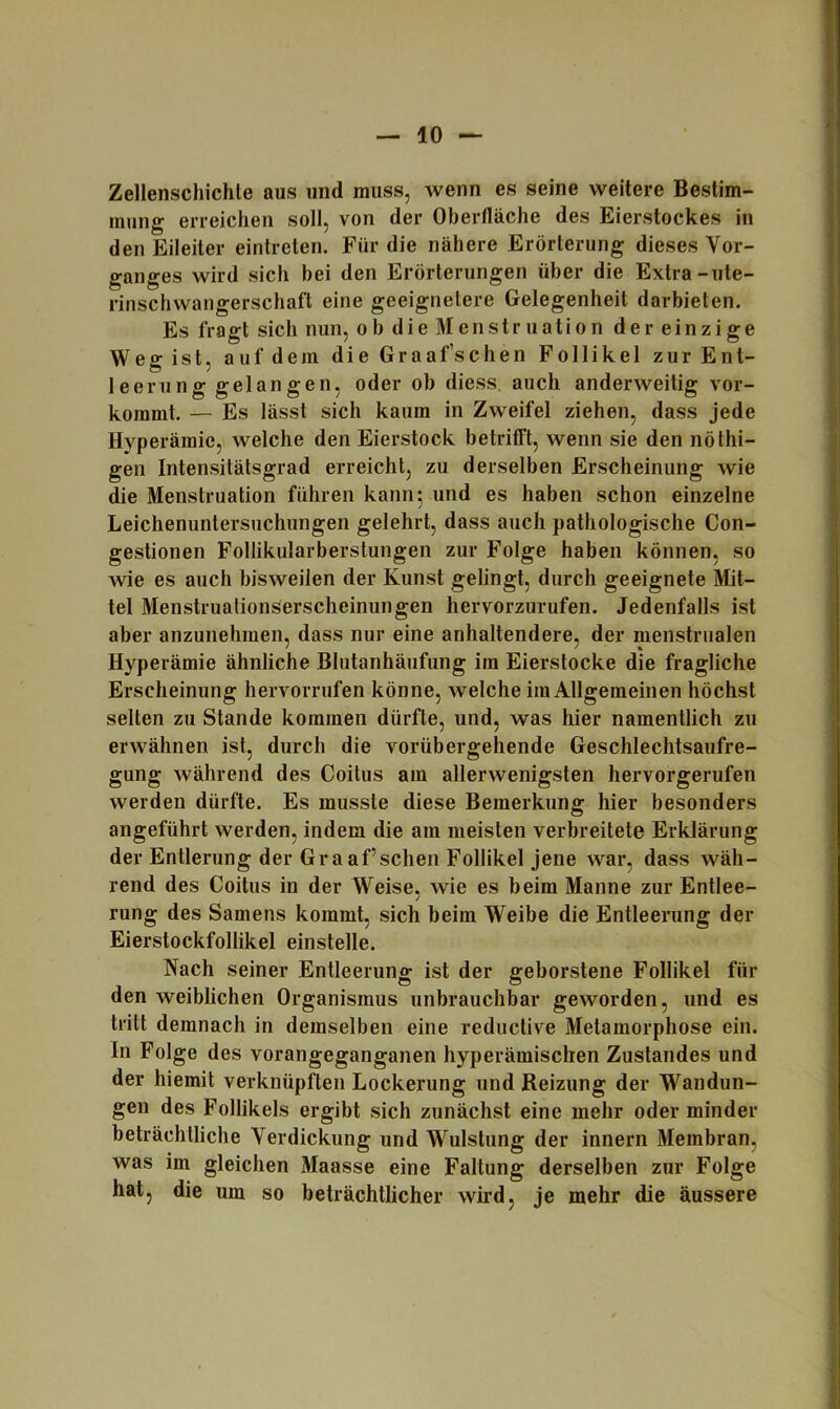 Zellenschichte aus und muss, wenn es seine weitere Bestim- mung erreichen soll, von der Oberlläche des Eierstockes in den Eileiter eintreten. Für die nähere Erörterung dieses Vor- ganges wird sich bei den Erörterungen über die Extra-ute- rinschwangerschaft eine geeignetere Gelegenheit darbieten. Es fragt sich nun, ob die Menstruation der einzige Weg ist, auf dem die Graafsdien Follikel zur Ent- leerung gelangen, oder ob diess. auch anderweitig vor- kommt. — Es lässt sich kaum in Zweifel ziehen, dass jede Hyperämie, welche den Eierstock betrifft, wenn sie den nöthi- gen Intensitätsgrad erreicht, zu derselben Erscheinung wie die Menstruation führen kann 5 und es haben schon einzelne Leichenuntersuchungen gelehrt, dass auch pathologische Con- gestionen Follikularberstungen zur Folge haben können, so wie es auch bisweilen der Kunst gelingt, durch geeignete Mit- tel Menstruationserscheinungen hervorzurufen. Jedenfalls ist aber anzunehmen, dass nur eine anhaltendere, der menstrualen Hyperämie ähnliche Bhitanhäufung im Eierstocke die fragliche Erscheinung hervorrufen könne, welche im Allgemeinen höchst selten zu Stande kommen dürfte, und, was hier namentlich zu erwähnen ist, durch die vorübergehende Geschlechtsaufre- gung während des Coitus am allerwenigsten hervorgerufen werden dürfte. Es musste diese Bemerkung hier besonders angeführt werden, indem die am meisten verbreitete Erklärung der Entlerung der Graaf sehen Follikel Jene war, dass wäh- rend des Coitus in der Weise, wie es beim Manne zur Entlee- rung des Samens kommt, sich beim Weibe die Entleerung der Eierstockfollikel einstelle. Nach seiner Entleerung ist der geborstene Follikel für den weiblichen Organismus unbrauchbar geworden, und es tritt demnach in demselben eine reductive Metamorphose ein. In Folge des vorangeganganen hyperämischen Zustandes und der hiemit verknüpften Lockerung und Reizung der Wandun- gen des Follikels ergibt sich zunächst eine mehr oder minder beträchtliche Verdickung und Wulstung der innern Membran, was im gleichen Maasse eine Faltung derselben zur Folge hat, die um so beträchtlicher wird, je mehr die äussere