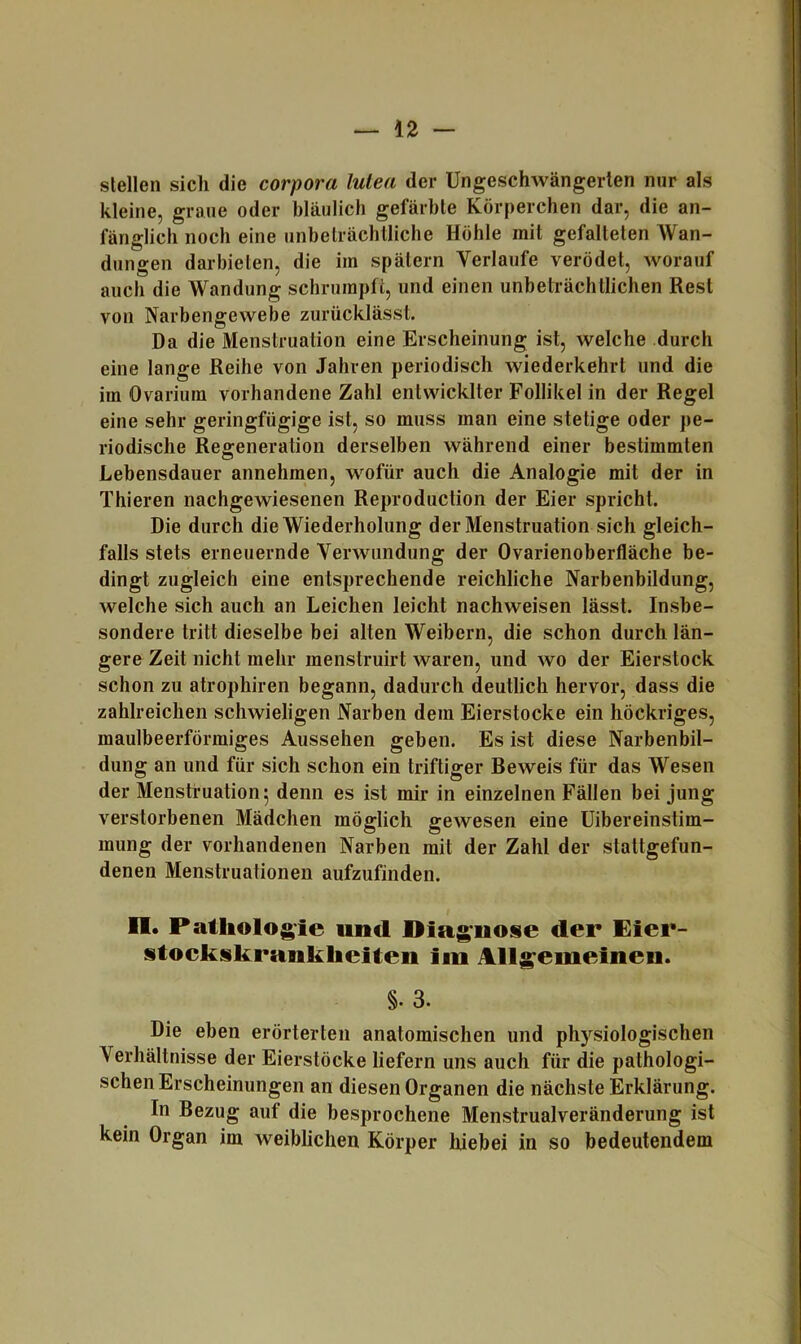 stellen sich die corpora lulea der üngeschwängerlen nur als kleine, graue oder bläulich gefärbte Körperchen dar, die an- fänglich noch eine unbeträchtliche Höhle mit gefalteten Wan- dungen darbieten, die im spätem Verlaufe verödet, worauf auch die Wandung schrumpft, und einen unbeträchtlichen Rest von Narbengewebe zurücklässt. Da die Menstruation eine Erscheinung ist, welche durch eine lange Reihe von Jahren periodisch wiederkehrt und die im Ovarium vorhandene Zahl entwicklter Follikel in der Regel eine sehr geringfügige ist, so muss man eine stetige oder pe- riodische Regeneration derselben während einer bestimmten O Lebensdauer annehmen, wofür auch die Analogie mit der in Thieren nachgewiesenen Reproduction der Eier spricht. Die durch die Wiederholung der Menstruation sich gleich- falls stets erneuernde Verwundung der Ovarienoberfläche be- dingt zugleich eine entsprechende reichliche Narbenbildung, welche sich auch an Leichen leicht nachweisen lässt. Insbe- sondere tritt dieselbe bei alten Weibern, die schon durch län- gere Zeit nicht mehr menstruirt waren, und wo der Eierstock schon zu atrophiren begann, dadurch deutlich hervor, dass die zahlreichen schwieligen Narben dem Eierstocke ein höckriges, maulbeerförmiges Aussehen geben. Es ist diese Narbenbil- dung an und für sich schon ein triftiger Beweis für das Wesen der Menstruation 5 denn es ist mir in einzelnen Fällen bei jung verstorbenen Mädchen möglich gewesen eine üibereinstim- mung der vorhandenen Narben mit der Zahl der stattgefun- denen Menstruationen aufzufinden. n. Pathologie und Diagnose der Eier- stockskrankheiten im Allgemeinen. §. 3. Die eben erörterten anatomischen und physiologischen Verhältnisse der Eierstöcke liefern uns auch für die pathologi- schen Erscheinungen an diesen Organen die nächste Erklärung. In Bezug auf die besprochene Menstrualveränderung ist kein Organ im weiblichen Körper hiebei in so bedeutendem