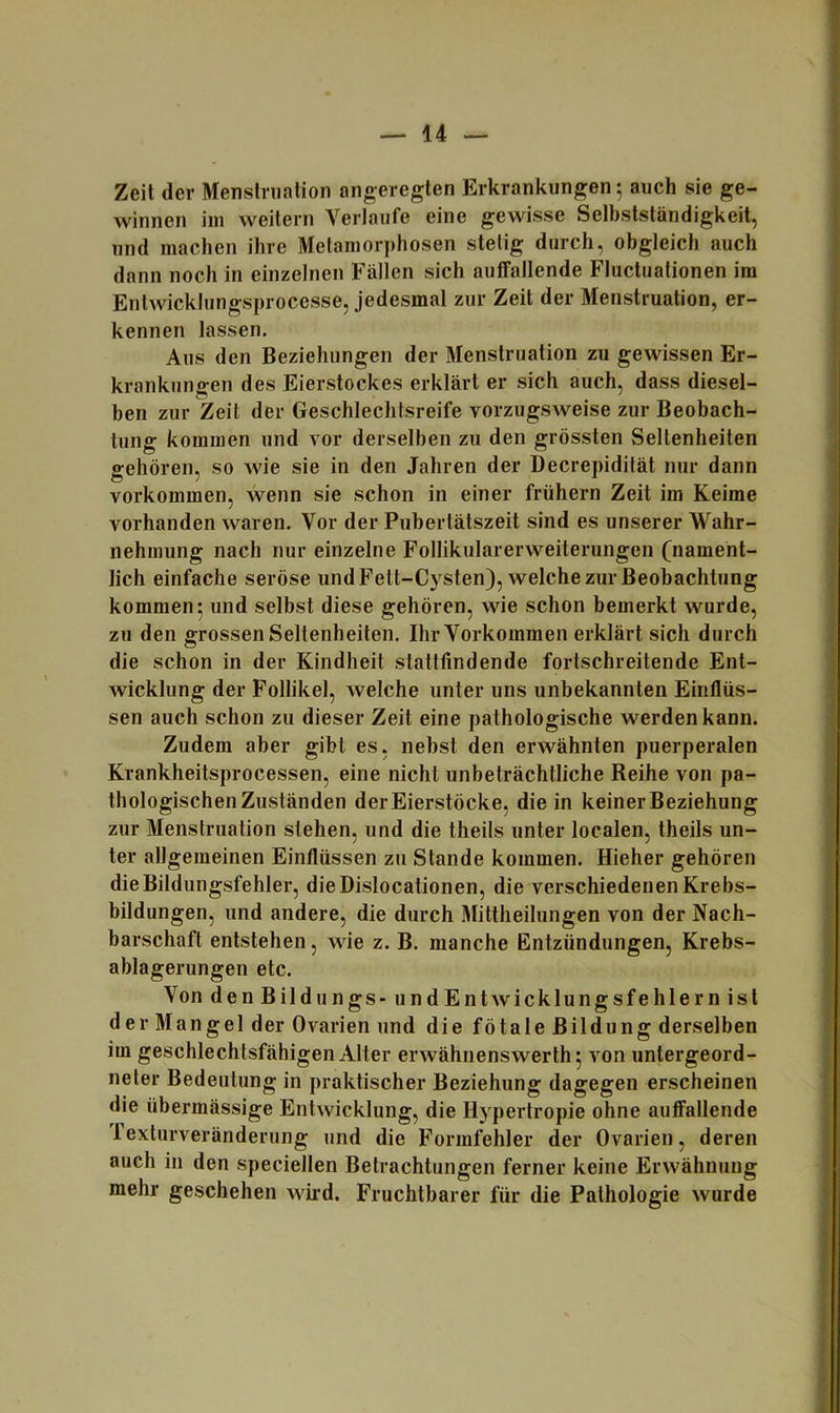 Zeit der Menstniation angeregten Erkrankungen; auch sie ge- winnen im weitern Verlaufe eine gewisse Selbstständigkeit, und machen ihre Metamorphosen stetig durch, obgleich auch dann noch in einzelnen Fällen sich auffallende Fluctualionen im Enlwicklungsprocesse, jedesmal zur Zeit der Menstruation, er- kennen lassen. Aus den Beziehungen der Menstruation zu gewissen Er- krankungen des Eierstockes erklärt er sich auch, dass diesel- ben zur Zeit der Geschlechtsreife vorzugsweise zur Beobach- tung kommen und vor derselben zu den grössten Seltenheiten gehören, so wie sie in den Jahren der Decrepidilät nur dann Vorkommen, wenn sie schon in einer frühem Zeit im Keime vorhanden waren. Vor der Pubertätszeit sind es unserer Wahr- nehmung nach nur einzelne Follikularerweiterungen (nament- lich einfache seröse und Fett-Cysten), welche zur Beobachtung kommen 5 und selbst diese gehören, wie schon bemerkt wurde, zu den grossen Seltenheiten. Ihr Vorkommen erklärt sich durch die schon in der Kindheit stattlindende fortschreitende Ent- wicklung der Follikel, welche unter uns unbekannten Einflüs- sen auch schon zu dieser Zeit eine pathologische werden kann. Zudem aber gibt es, nebst den erwähnten puerperalen Krankheitsprocessen, eine nicht unbeträchtliche Reihe von pa- thologischen Zuständen der Eierstöcke, die in keiner Beziehung zur Menstruation stehen, und die theils unter localen, theils un- ter allgemeinen Einflüssen zu Stande kommen. Hieher gehören die Bildungsfehler, dieDislocationen, die verschiedenen Krebs- bildungen, und andere, die durch Mittheilungen von der Nach- barschaft entstehen, wie z. B. manche Entzündungen, Krebs- ablagerungen etc. Von den Bildungs - iindEntWicklungsfehlern ist der Mangel der Ovarien und die fötale Bildung derselben im geschlechtsfähigen Alter erwähnenswerth^ von untergeord- neter Bedeutung in praktischer Beziehung dagegen erscheinen die übermässige Entwicklung, die Hypertropie ohne auffallende lexturveränderung und die Formfehler der Ovarien, deren auch in den speciellen Betrachtungen ferner keine Erwähnung mehr geschehen wird. Fruchtbarer für die Pathologie wurde