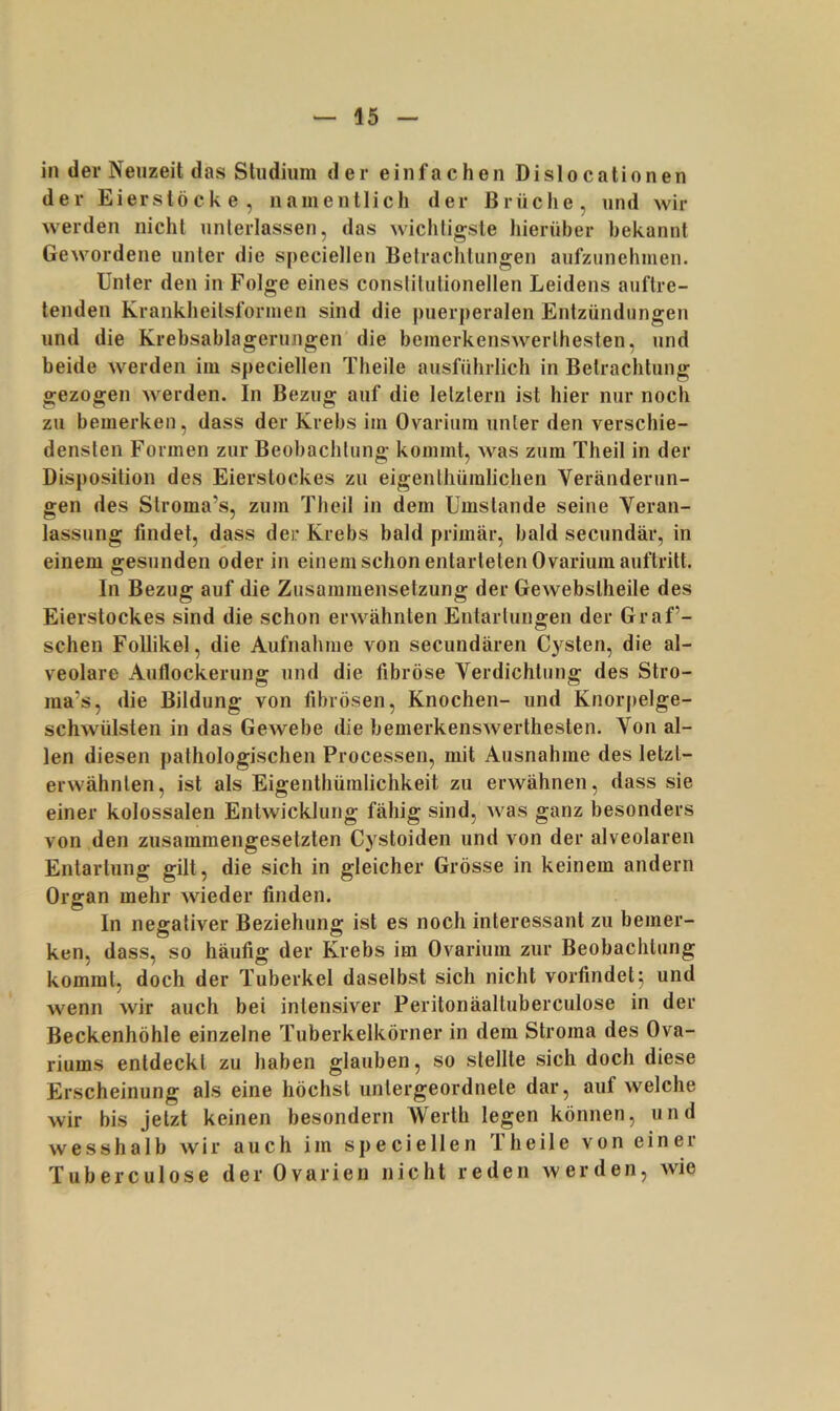 in dev Neuzeit das Studium der einfachen Dislocationen der Eierstöcke, namentlich der Brüche, und wir werden nicht unterlassen, das wichtigste hierüber bekannt Gewordene unter die specielleu Betrachtungen aufziinehmeii. Unter den in Folge eines conslitutionellen Leidens auftre- tenden Kranklieitsformen sind die puerperalen Entzündungen und die Krebsablagerungen' die bemerkenswerthesten, und beide werden im speciellen Theile ausführlich in Betrachtung gezogen werden. In Bezug auf die letztem ist hier nur noch zu bemerken, dass der Krebs im Ovarium unter den verschie- densten Formen zur Beobachtung kommt, was zum Theil in der Disposition des Eierslockes zu eigentliümlichen Veränderun- gen des Stroma’s, zum Theil in dem Umstande seine Veran- lassung findet, dass der Krebs bald primär, bald secundär, in einem gesunden oder in einem schon entarteten Ovarium auftritt. In Bezug auf die Zusammensetzung der Gewebstheile des Eierstockes sind die schon erwähnten Entartungen der Graf’- schen Follikel, die Aufnahme von secundären Cysten, die al- veolare Auflockerung und die fibröse Verdichtung des Stro- ina’s, die Bildung von fibrösen, Knochen- und Knorjielge- schwülsten in das Gewebe die bemerkenswerthesten. Von al- len diesen pathologischen Processen, mit Ausnahme des letzt- erwähnten, ist als Eigenthüralichkeit zu erwähnen, dass sie einer kolossalen Entwicklung fähig sind, was ganz besonders von den zusammengesetzten Cystoiden und von der alveolaren Entartung gilt, die sich in gleicher Grösse in keinem andern Organ mehr wieder finden. In negativer Beziehung ist es noch interessant zu bemer- ken, dass, so häufig der Krebs im Ovarium zur Beobachtung kommt, doch der Tuberkel daselbst sich nicht vorfindet5 und wenn wir auch bei intensiver Peritonäaltuberculose in der Beckenhöhle einzelne Tuberkelkörner in dem Stroma des Ova- riums entdeckt zu haben glauben, so stellte sich doch diese Erscheinung als eine höchst untergeordnete dar, auf welche wir bis jetzt keinen besondern Werth legen können, und wesshalb wir auch im speciellen Theile von einer Tuberculose der Ovarien nicht reden werden, wie