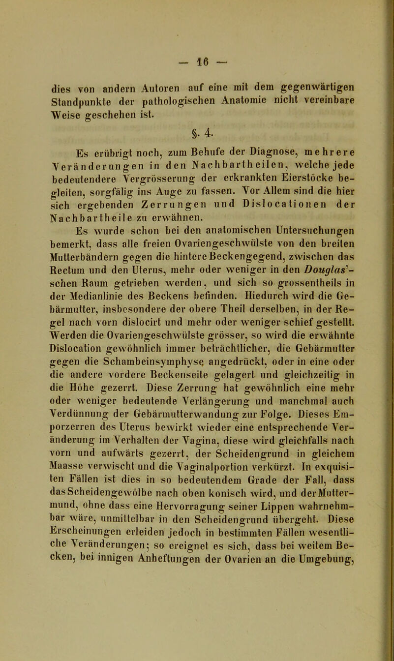 dies von andern Autoren auf eine mit dem gegenwärtigen Standpunkte der pathologischen Anatomie nicht vereinbare Weise geschehen ist. §. 4. Es erübrigt noch, zum Behufe der Diagnose, mehrere Veränderungen in den Nachbartheilen, welche jede bedeutendere Vergrösserung der erkrankten Eierstöcke be- gleiten, sorgfälig ins Auge zu fassen. Vor Allem sind die hier sich ergebenden Zerrungen und Dislocationen der Nachbartheile zu erwähnen. Es wurde schon hei den anatomischen Untersuchungen bemerkt, dass alle freien Ovariengeschwülste von den breiten Mutterbändern gegen die hintere Beckengegend, zwischen das Rectum und den Uterus, mehr oder weniger in den Douglas’’- schen Raum getrieben werden, und sich so grossentheils in der Medianlinie des Beckens befinden. Hiedurch wird die Ge- bärmutter, insbesondere der obere Theil derselben, in der Re- gel nach vorn dislocirt und mehr oder weniger schief gestellt. Werden die Ovariengeschwülste grösser, so wird die erwähnte Dislocation gewöhnlich immer beträchtlicher, die Gebärmutter gegen die Schambeinsymphyse angedrückt, oder in eine oder die andere vordere Beckenseite gelagert und gleichzeitig in die Höhe gezerrt. Diese Zerrung hat gewöhnlich eine mehr oder weniger bedeutende Verlängerung und manchmal auch Verdünnung der Gebärmutterwandung zur Folge. Dieses Em- porzerren des Uterus bewirkt wieder eine entsprechende Ver- änderung im Verhalten der Vagina, diese wird gleichfalls nach vorn und aufwärts gezerrt, der Scheidengrund in gleichem Maasse verwischt und die Vaginalportion verkürzt. In exquisi- ten Fällen ist dies in so bedeutendem Grade der Fall, dass dasScheidengewölbe nach oben konisch wird, und derMutter- mund, ohne dass eine Hervorragung seiner Lippen wahrnehm- bar wäre, unmittelbar in den Scheidengrund übergeht. Diese Erscheinungen erleiden jedoch in bestimmten Fällen wesentli- che Veränderungen^ so ereignet es sich, dass bei weitem Be- cken, bei innigen Anheftungen der Ovarien an die Umgebung,