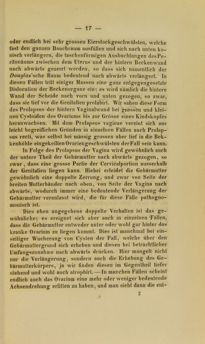 oder endlich bei sehr grossen Eierstockgeschwülsten^ welche fast den ganzen Baiichraiim ansfüllen und sich nach unten ko- nisch verlängern, die faschenförmigen Aushiichlungen desPe- ritonäums zwischen dem Uterus und der hinlern Beckenwand nach abwärts gezerrt werden, so dass sich namentlich der Douglas‘‘sche Raum bedeutend nach abwärts verlängert. In diesen Fällen tritt einiger Massen eine ganz entgegengesetzte Dislocation der Beckenorgane ein 5 es wird nämlich die hintere Wand der Scheide nach vorn iindjmten gezogen, so zwar, dass sie tief vor die Genitalien prolabirt. Wir sahen diese Form des Prolapsus der hintern Vaginalwand bei grossen und klei- nen C3^stoiden des Ovarinms bis zur Grösse eines Kindskopfes heranwachsen. Mit dem Prolapsiis vaginae vereint sich aus leicht begreiflichen Gründen in einzelnen Fällen auch Prolap- sus recti, was selbst bei mässig grossen aber tief in die Bek- kenhöhle eingekeilten Ovariengeschwülsten der Fall sein kann. ln Folge des Prolapsus der Vagina wird gewöhnlich auch der untere Theil der Gebärmutter nach abwärts gezogen, so zwar , dass eine grosse Partie der Cervicalportion ausserhalb der Genitalien liegen kann. Hiebei erleidet die Gebärmutter gewöhnlich eine doppelte Zerrung, und zwar von Seite der breiten Mutterbänder nach oben, von Seite der Vagina nach abwärts, wodurch immer eine bedeutende Verlängerung der Gebärmutter veranlasst wird, die für diese Fälle pathogno- monisch ist. Dies eben angegebene doppelte Verhalten ist das ge- wöhnliche; es ereignet sich aber auch in einzelnen Fällen, dass die Gebärmutter entweder unter oder wohl gar hinter das kranke Ovarium zu liegen kommt. Dies ist manchmal bei ein- seitiger Wucherung von Cysten der Fall, welche über den Gebärmultergrund sich erheben und diesen bei beträchtlicher Umfangszunahme nach abwärts drücken. Hier mangelt nicht nur die Verlängerung, sondern auch die Erhebung des Ge- bärmutterkörpers, ja wir finden diesen im Gegenlheil tiefer stehend und wohl auch alrophirl. — In manchen Fällen scheint endlich auch das Ovarium eine mehr oder weniger bedeutende Achsendrehung erlitten zu haben, und man sieht dann die ent- 2
