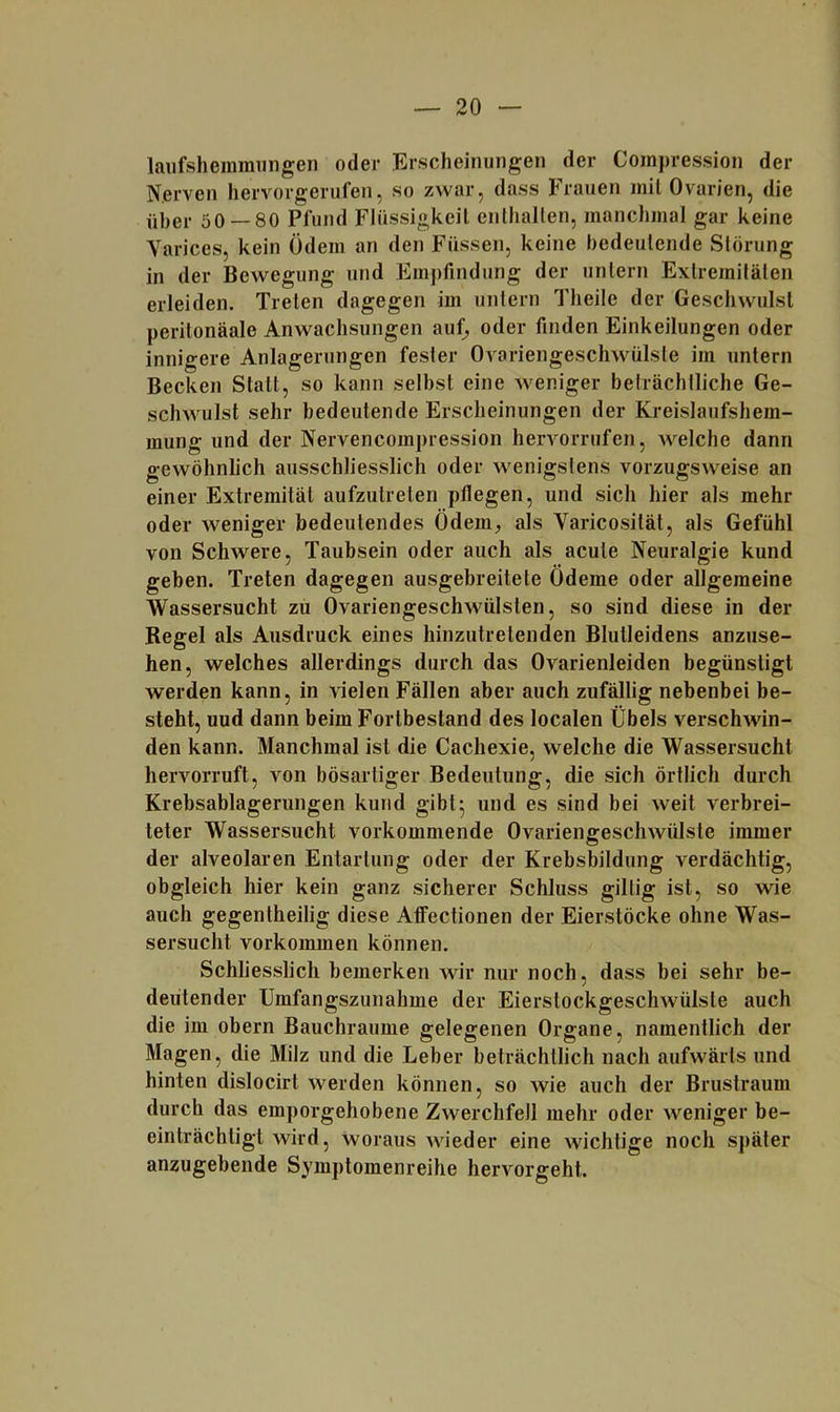 laiifshemmiingen oder Erscheinungen der Coinpression der Nerven hervorgenifen, so zwar, dass Frauen mit Ovarien, die über 50 — 80 Pfund Flüssigkeit enthalten, manchmal gar keine Varices, kein Ödem an den Füssen, keine bedeutende Störung in der Bewegung und Empfindung der untern Extremitäten erleiden. Treten dagegen im untern Theile der Geschwulst peritonäale Anwachsungen auf^ oder finden Einkeilungen oder innigere Anlagerungen fester Ovariengeschwülsle im untern Becken Statt, so kann selbst eine weniger beträchtliche Ge- schwulst sehr bedeutende Erscheinungen der Kreislaufshem- mung und der Nervencompression herA^orrufen, Avelche dann gewöhnlich ausschliesslich oder wenigstens vorzugsweise an einer Extremität aufzutreten pflegen, und sich hier als mehr oder weniger bedeutendes Ödem, als Varicosität, als Gefühl von Schwere, Taubsein oder auch als acute Neuralgie kund geben. Treten dagegen ausgebreitete Ödeme oder allgemeine Wassersucht zu Ovariengeschwülsten, so sind diese in der Regel als Ausdruck eines hinzutretenden Blutleidens anzuse- hen, welches allerdings durch das Ovarienleiden begünstigt werden kann, in vielen Fällen aber auch zufällig nebenbei be- steht, uud dann beim Fortbestand des localen Übels verschwin- den kann. Manchmal ist die Cachexie, welche die Wassersucht hervorruft, von bösartiger Bedeutung, die sich örtlich durch Krebsablagerungen kund gibt5 und es sind bei weit verbrei- teter Wassersucht vorkommende Ovariengeschwülste immer der alveolaren Entartung oder der Krebsbildung verdächtig, obgleich hier kein ganz sicherer Schluss gütig ist, so wie auch gegentheilig diese Affectionen der Eierstöcke ohne Was- sersucht Vorkommen können. Schliesslich bemerken wir nur noch, dass bei sehr be- deutender Umfangszunahme der Eierstockgeschwülste auch die im obern Bauchraume gelegenen Organe, namentlich der Magen, die Milz und die Leber beträchtlich nach aufwärts und hinten dislocirt werden können, so wie auch der Brustraum durch das emporgehobene Zwerchfell mehr oder weniger be- einträchtigt wird, woraus Avieder eine wichtige noch später anzugebende Symptomenreihe hervorgeht.