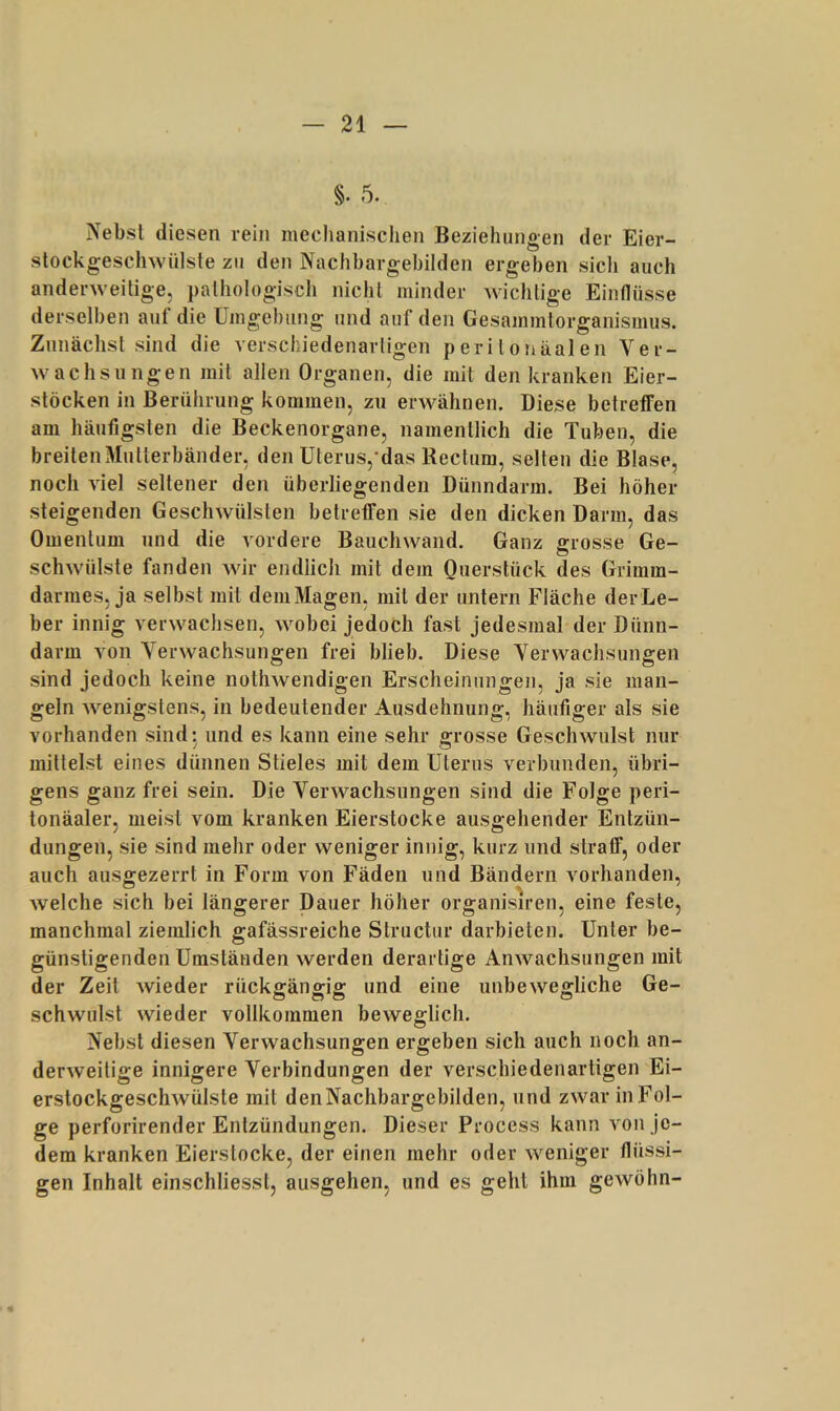 §. 5. Nebsl diesen rein meclianischen Beziehungen der Eier- slockgeschwülste zu den Nachbargebilden ergeben sich auch anderweitige, pathologisch nicht minder wichtige Einflüsse derselben auf die Umgebung und auf den Gesammtorganismus. Zunächst sind die verschiedenartigen peritonäalen Ver- wachsungen mit allen Organen, die mit den kranken Eier- stöcken in Berührung kommen, zu erwähnen. Diese betreffen am häufigsten die Beckenorgane, namentlich die Tuben, die breiteiiMutterbänder, den Uterus,’das Rectum, selten die Blase, noch viel seltener den überliegenden Dünndarm. Bei höher steigenden Geschwülsten betreffen sie den dicken Darm, das Omentum und die vordere Bauchwand. Ganz grosse Ge- schwülste fanden wir endlich mit dem Ouerstück des Grimm- darmes, ja selbst mit dem Magen, mit der untern Fläche der Le- ber innig verwachsen, wobei jedoch fast jedesmal der Dünn- darm von Verwachsungen frei blieb. Diese Verwachsungen sind jedoch keine nothwendigen Erscheinungen, ja sie man- geln Avenigstens, in bedeutender Ausdehnung, häufiger als sie vorhanden sind: und es kann eine sehr grosse Gesclnvulst nur mittelst eines dünnen Stieles mit dem Uterus verbunden, übri- gens ganz frei sein. Die Verwachsungen sind die Folge peri- tonäaler, meist vom kranken Eierstocke ausgehender Entzün- dungen, sie sind mehr oder weniger innig, kurz und straff, oder auch ausgezerrt in Form von Fäden und Bändern vorhanden, Avelche sich bei längerer Dauer höher organisiren, eine feste, manchmal ziemlich gafässreiche Structur darbieten. Unter be- günstigenden Umständen werden derartige AnAA'^aclisungen mit der Zeit Avieder rückffänffig; und eine unbeAvegliche Ge- schwulst wieder vollkommen beweglich. Nebst diesen Verwachsungen ergeben sich auch noch an- derAveitige innigere Verbindungen der verschiedenartigen Ei- erstockgeschAVÜlste mit denNachbargebilden, und zAvar in Fol- ge perforirender Entzündungen. Dieser Process kann A^on Je- dem kranken Eierstocke, der einen mehr oder Aveniger flüssi- gen Inhalt einschliesst, ausgehen, und es geht ihm geAvöhn-