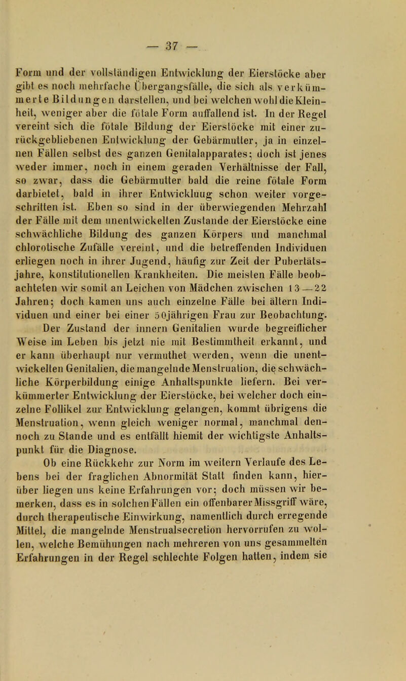 Form und der vollsländigeii Entwicklung der Eierslöcke aber gibt es noch mehrfache Cbergangsfälle, die sich als verküm- merte Bildungen darstellen, und bei welchen wohl die Klein- heit, weniger aber die fötale Form aulTallend ist. In der Regel vereint sich die fötale Bildung der Eierslöcke mit einer zu- rückgebliebenen Entwicklung der Gebärmutter, ja in einzel- nen Fällen selbst des ganzen Genitalapparates5 doch ist jenes weder immer, noch in einem geraden Verhältnisse der Fall, so zwar, dass die Gebärmutter bald die reine fötale Form dar bietet, bald in ihrer Enh\dckluug schon weiter vorge- schritten ist. Eben so sind in der überwiegenden Mehrzahl der Fälle mit dem unentwickelten Zustande der Eierstöcke eine schwächliche Bildung des ganzen Körpers und manchmal chlorotische Zufälle vereint, und die betreffenden Individuen erliegen noch in ihrer Jugend, häufig zur Zeit der Pubertäts- jahre, konstitutionellen Krankheiten. Die meisten Fälle beob- achteten wir somit an Leichen von Mädchen zwischen 13 — 22 Jahren 5 doch kamen uns auch einzelne Fälle bei ältern Indi- viduen und einer bei einer 5 0jährigen Frau zur Beobachtung. Der Zustand der innern Genitalien wurde begreiflicher Weise im Leben bis jetzt nie mit Bestimmtheit erkannt, und er kann überhaupt nur vermuthet werden, wenn die unent- wickelten Genitalien, die mangelnde Menstruation, di^ schwäch- liche Körperbildung einige Anhaltspunkte liefern. Bei ver- kümmerter Entwicklung der Eierstöcke, bei welcher doch ein- zelne Follikel zur Entwicklung gelangen, kommt übrigens die Menstruation, wenn gleich weniger normal, manchmal den- noch zu Stande und es entfällt hiemit der wichtigste Anhalts- punkt für die Diagnose. Ob eine Rückkehr zur Norm im weitern Verlaufe des Le- bens bei der fraglichen Abnormität Stall finden kann, hier- über liegen uns keine Erfahrungen vor 5 doch müssen wir be- merken, dass es in solchen Fällen ein offenbarer Missgriff wäre, durch therapeutische Einwirkung, namentlich durch erregende Mittel, die mangelnde Menstrualsecretion hervorrufen zu wol- len, welche Bemühungen nach mehreren von uns gesammelten Erfahrungen in der Regel schlechte Folgen hatten, indem sie