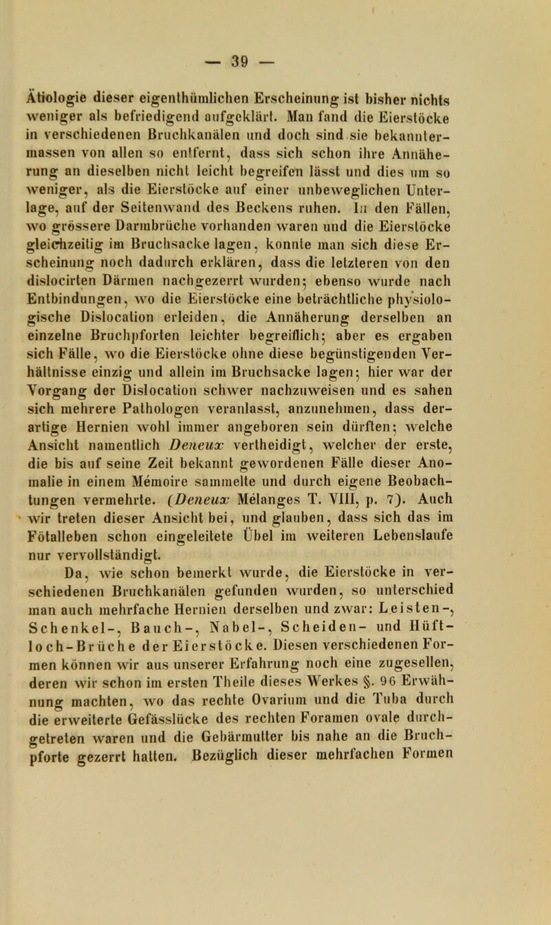 Ätiologie dieser eigenlhüralichen Erscheinung ist bisher nichts weniger als befriedigend aufgeklärt. Man fand die Eierslöcke in verschiedenen Bruchkanälen und doch sind sie bekannter- massen von allen so entfernt, dass sich schon ihre Annähe- rung an dieselben nicht leicht begreifen lässt und dies um so weniger, als die Eierstöcke auf einer unbeweglichen Unter- lage, auf der Seitenwand des Beckens ruhen. In den Fällen, wo grössere Darmbrüche vorhanden waren und die Eierstöcke glei^zeitig im Bruchsacke lagen, konnte man sich diese Er- scheinung noch dadurch erklären, dass die letzteren von den dislocirten Därmen nachgezerrt wurden: ebenso wurde nach Entbindungen, wo die Eierstöcke eine beträchtliche physiolo- gische Dislocation erleiden, die Annäherung derselben an einzelne Bruchpforten leichter begreiflich5 aber es ergaben sich Fälle, wo die Eierstöcke ohne diese begünstigenden Ver- hältnisse einzig und allein im Bruchsacke lagen ^ hier war der Vorgang der Dislocation schwer nachzuweisen und es sahen sich mehrere Pathologen veranlasst, anzunehmen, dass der- artige Hernien wohl immer angeboren sein dürften; Avelche Ansicht namentlich Deneux vertheidigt, welcher der erste, die bis auf seine Zeit bekannt gewordenen Fälle dieser Ano- malie in einem Memoire sammelte und durch eigene Beobach- tungen vermehrte. ^Deneux Melanges T. VIII, p. 7). Auch • wir treten dieser Ansicht bei, und glauben, dass sich das im Fötalleben schon eingeleitete Übel im weiteren Lebenslaufe nur vervollständigt. Da, wie schon bemerkt wurde, die Eierstöcke in ver- schiedenen Bruchkanälen gefunden wurden, so unterschied man auch mehrfache Hernien derselben und zwar: Leisten-, Schenkel-, Bauch-, Nabel-, Scheiden- und Hüft- loch-Brüche der Eierstöcke. Diesen verschiedenen For- men können wir aus unserer Erfahrung noch eine zugesellen, deren wir schon im ersten Th eile dieses Werkes §.96 Erwäh- nung machten, wo das rechte Ovarium und die Tuba durch die erweiterte Gefässlücke des rechten Foramen ovale durch- getreten waren und die Gebärmutter bis nahe an die Bruch- pforte gezerrt hatten. Bezüglich dieser mehrfachen Formen