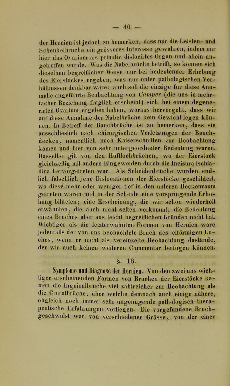 der Hernien ist jedocli zu bemerken, dass nur die Leisten- und Sclienkelbrüclie ein grösseres Interesse gewähren, indem jjur hier das Ovarium als primitiv disloeirtes Organ und allein an- gelrolTen wurde. AVas die Nabelbrüche betrifft, so können sich dieselben begreillicher Weise nur bei bedeutender Erhebung des Eierstockes ergeben, was nur unter pathologischen Ver- hältnissen denkbar wäre^ auch soll die einzige für diese Ano- malie angeführte Beobachtung von Camper (die uns in mehr- facher Beziehung fraglich erscheint) sich bei einem degene- rirten Ovarium ergeben haben, woraus hervorgeht, dass wir auf diese Annahme der Nabelbrüche kein Gewicht legen kön- nen. In Betreff der Bauchbrüche ist zu bemerken, dass sie ausschlieslich nach chirurgischen Verletzungen der Bauch- decken, namentlich nach Kaiserschnitten zur Beobachtung kamen und hier von sehr untergeordneter Bedeutung waren. Dasselbe gilt von den Hüftlochbrüchen, wo der Eierstock gleichzeitig mit andern Eingeweiden durch die Incisura ischia- dica hervorgetreten war. Als Scheidenbrüche wurden end- lich fälschlich jene Dislocationen der Eierstöcke geschildert, wo diese mehr oder w^eniger tief in den unteren Beckenraum getreten Avaren und in der Scheide eine vorspringende Erhö- hung bildeten5 eine Erscheinung, die wir schon Aviederholt ei-Avähnten, die auch nicht selten vorkommt, die Bedeutung eines Bruches aber aus leicht beo-reiflichen Gründen nicht hat. O Wichtiger als die letzterwähnten Formen von Hernien w^äre jedenfalls der von uns beobachtete Bruch des eiförmigen Lo- ches, wenn er nicht als vereinzelte Beobachtung dastände, der wir auch keinen weiteren Commentar beifügen können. §. 16. . Syinploiiie und Diagnose der Hernien. Von den zwei uns wich- tiger erscheinenden Formen von Brüchen der Eierstöcke ka- men die Inguinalbrüche viel zahlreicher zur Beobachtung als die Cruralbrüche. über welche demnach auch einige nähere, obgleich noch immer sehr ungenügende pathologisch-thera- peulische Erfahrungen vorliegen. Die A’^orgefundene Bruch- geschAvulst war von verschiedener Grösse, von der einer