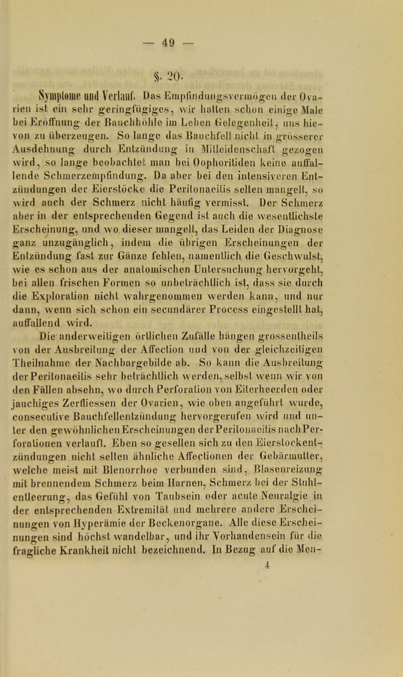 §. 20. Syillploilie UIHI Vciiaill. Das Einpfmdniigsvermögen dei- Ova- rien ist ein selir geringfügiges, wir hallen schon einige Male bei Eröß'nung der Bauchhöhle im Leben Gelegenheil, uns hie- von zu überzeugen. So lange das Bauchfell nichl in grösserer Ausdehnuno- durch Entzünduno; in Milleidenscliafl «rezoffen wird, so lange beobachtet man bei Oophoritiden keine auffal- lende Schmerzempfindung. Da aber bei den intensiveren Ent- zündungen der Eierstöcke die Peritonaeilis selten mangelt, so wird auch der Schmerz nicht häufig vermisst. Der Schmerz aber in der entsprechenden Gegend ist auch die w^esentlichste Erscheinung, und wo dieser mangelt, das Leiden der Diagnose ganz unzugänglich, indem die übrigen Erscheinungen der Entzündung fast zur Gänze fehlen, namentlich die Geschwulst, wie es schon aus der analomischen Untersuchung hervorgeht, bei allen frischen Formen so unbeträchtlich ist, dass sie durch die Exploration nicht wahrgeuommen werden kann, und nur dann, wenn sich schon ein secundärer Process eingestellt hat, auffallend wird. Die'anderweitigen örtlichen Zufälle hängen grossentheils von der Ausbreitung der Affection und von der gleichzeitigen Theilnahme der Nachbargebilde ab. So kann die Ausbreitung der Peritonaeilis sehr beträchtlich w erden, selbst wenn wir von den Fällen absehn, w^o durch Perforation von Eiterhcerden oder jauchiges Zerfliessen der Ovarien, wie oben angeführt wurde, consecutive Bauchfellentzündung hervorgerufen ward und un- ter den gewöhnlichen Erscheinungen der Peritonaeilis nach Per- forationen verlauft. Eben so gesellen sich zu den Eierstockent- zündungen nicht selten ähnliche Affeclionen der Gebärmutter, welche meist mit Blenorrhoe verbunden sind, Blasenreizung mit brennendem Schmerz beim Harnen, Schmerz bei der Sluhl- entleerung, das Gefühl von Taubsein oder acute Neuralgie in der entsprechenden Extremität und mehrere andere Erschei- nungen von Hyperämie der Bcckenorgane. Alle diese Erschei- nungen sind höchst wandelbar, und ihr Yorhandensein für die fragliche Krankheit nicht bezeichnend. Jn Bezug auf die Meii- 4