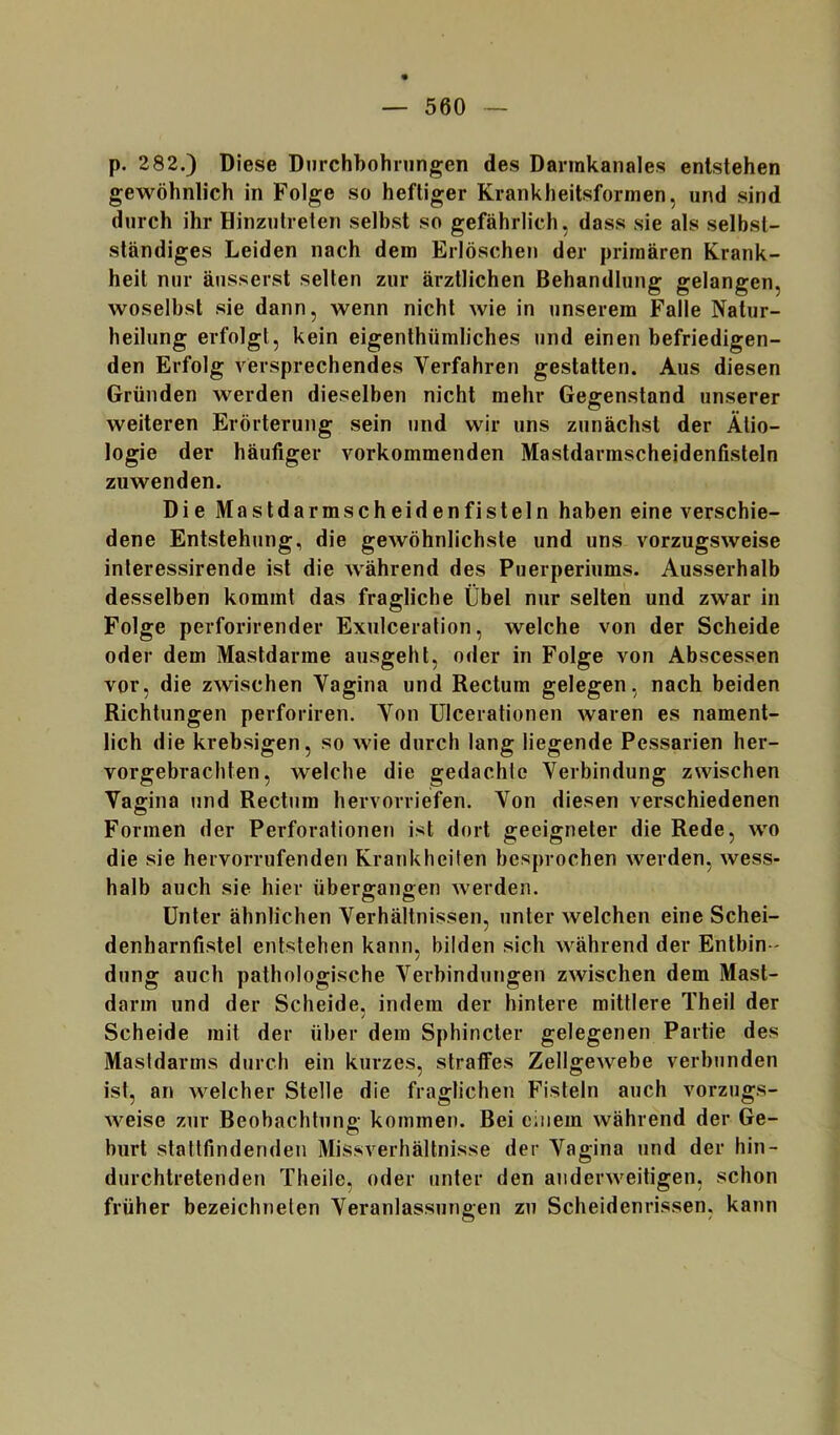 p. 282.) Diese Dnrchhohningen des Dannkanales entstehen gewöhnlich in Folge so heftiger Krankheitsformen, und sind durch ihr Hinzutreten selbst so gefährlich, dass sie als selbst- ständiges Leiden nach dem Erlöschen der primären Krank- heit nur äusserst selten zur ärztlichen Behandlung gelangen, woselbst sie dann, wenn nicht wie in unserem Falle Natur- heilung erfolgt, kein eigenthümliches und einen befriedigen- den Erfolg versprechendes Verfahren gestatten. Aus diesen Gründen werden dieselben nicht mehr Gegenstand unserer weiteren Erörterung sein und wir uns zunächst der Ätio- logie der häufiger vorkommenden Mastdarmscheidenfisteln zuwenden. Die Mastdarmscheidenfisteln haben eine verschie- dene Entstehung, die gewöhnlichste und uns vorzugsweise interessirende ist die während des Puerperiums. Ausserhalb desselben kommt das fragliche Übel nur selten und zwar in Folge perforirender Exulceration, welche von der Scheide oder dem Mastdarme ausgeht, oder in Folge von Abscessen vor, die zwischen Vagina und Rectum gelegen, nach beiden Richtungen perforiren. Von ülcerationen waren es nament- lich die krebsigen, so wie durch lang liegende Pessarien her- vorgebrachten, welche die gedachte Verbindung zwischen Vagina und Rectum hervorriefen. Von diesen verschiedenen Formen der Perforationen ist dort geeigneter die Rede, wo die sie hervorrufenden Krankheiten besprochen werden, wess- halb auch sie hier übergangen werden. Unter ähnlichen Verhältnissen, unter welchen eine Schei- denharnfistel entstehen kann, bilden sich während der Entbin - dung auch pathologische Verbindungen zwischen dem Mast- darm und der Scheide, indem der hintere mittlere Theil der Scheide mit der über dem Sphincler gelegenen Partie des Masldarms durch ein kurzes, stratfes Zellgewebe verbjinden ist, an welcher Stelle die fraglichen Fisteln auch vorzugs- weise zur Beobachtung kommen. Bei einem während der Ge- burt stattfindenden Missverhältnisse der Vagina und der hin- durchtretenden Theile, oder unter den anderweitigen, schon früher bezeichnelen Veranlassungen zu Scheidenrissen, kann