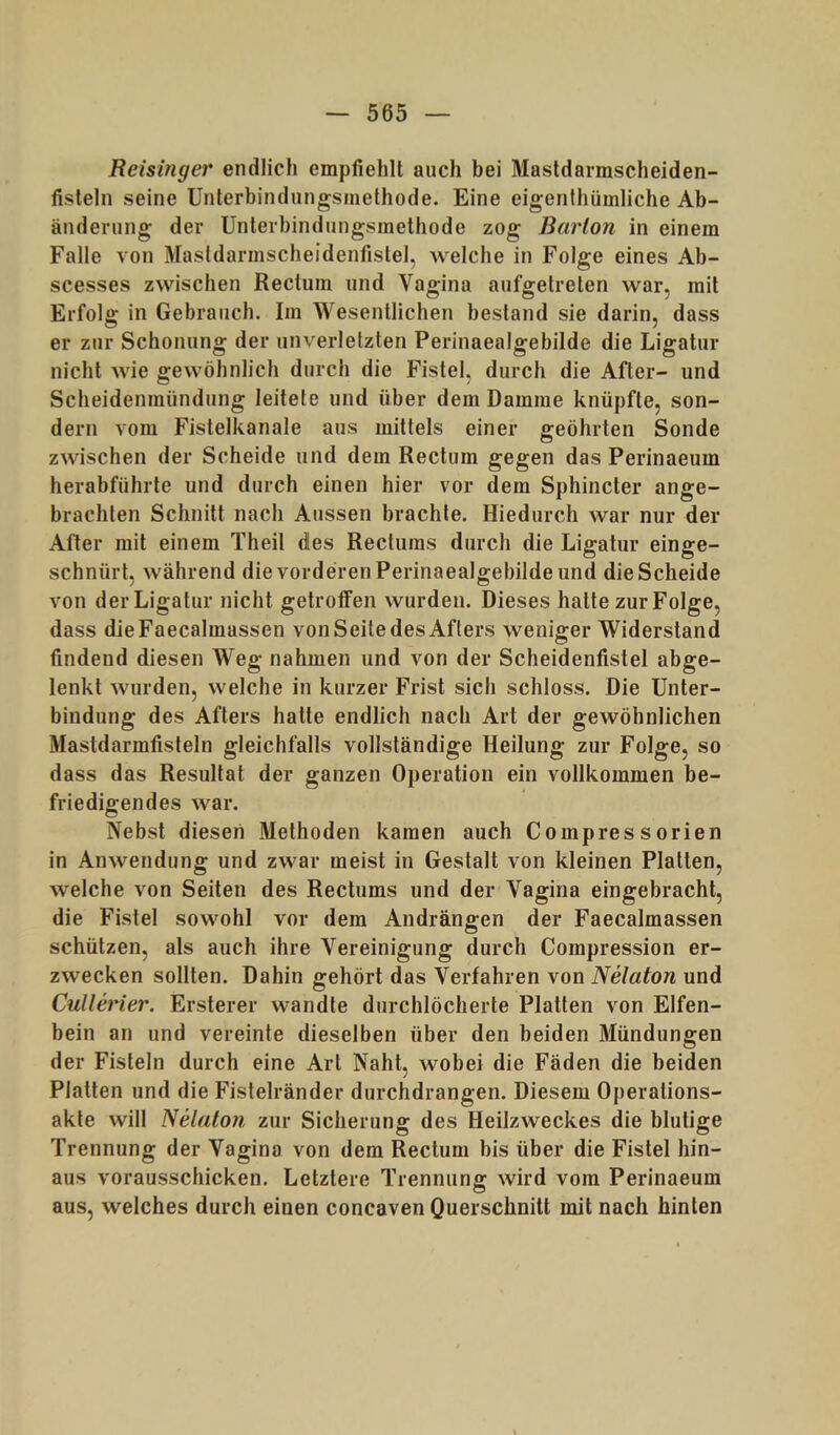 Reisingei' endlich empfiehlt auch bei Mastdarmscheiden- fisleln seine Unterbindungsinethode. Eine eigenthümliche Ab- änderung der Unlerbindiingsmethode zog Barion in einem Falle von Masldarmscheidenfistel, welche in Folge eines Ab- scesses zwischen Rectum und Vagina aufgetrelen war, mit Erfolg in Gebrauch. Im Wesentlichen bestand sie darin, dass er zur Schonung der unverletzten Perinaealgebilde die Ligatur nicht wie gewöhnlich durch die Fistel, durch die After- und Scheidenmündung leitete und über dem Damme knüpfte, son- dern vom Fistelkanale aus mittels einer geöhrten Sonde zwischen der Scheide und dem Rectum gegen das Perinaeum herabführte und durch einen hier vor dem Sphincter ange- brachten Schnitt nach Aussen brachte. Hiedurch war nur der After mit einem Theil des Recturas durch die Ligatur einge- schnürt, während die vorderen Perinaealgebilde und die Scheide von der Ligatur nicht getroffen wurden. Dieses hatte zur Folge, dass dieFaecalmassen von Seite des Afters weniger Widerstand findend diesen Weg nahmen und von der Scheidenfistel abge- lenkt wurden, welche in kurzer Frist sich schloss. Die Unter- bindung des Afters hatte endlich nach Art der gewöhnlichen Mastdarmfisteln gleichfalls vollständige Heilung zur Folge, so dass das Resultat der ganzen Operation ein vollkommen be- friedigendes war. Nebst diesen Methoden kamen auch Compressorien in Anwendung und zwar meist in Gestalt von kleinen Platten, welche von Seiten des Rectums und der Vagina eingebracht, die Fistel sowohl vor dem Andrängen der Faecalmassen schützen, als auch ihre Vereinigung durch Compression er- zwecken sollten. Dahin gehört das Verfahren von Nelaton und Cullerier. Ersterer wandte durchlöcherte Platten von Elfen- bein an und vereinte dieselben über den beiden Mündungen der Fisteln durch eine Art Naht, wobei die Fäden die beiden Platten und die Fistelränder durchdrangen. Diesem Operations- akte will Nelaton zur Sicherung des Heilzweckes die blutige Trennung der Vagina von dem Rectum bis über die Fistel hin- aus vorausschicken. Letztere Trennung wird vom Perinaeum aus, welches durch einen concaven Querschnitt mit nach hinten