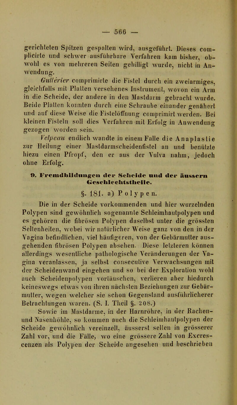 gerichlefen Spitzen gespalten wird, ansgeführt. Dieses com- plicirte und schwer ausführbare Verfahren kam bisher, ob- wohl es von mehreren Seiten gebilligt wurde, nicht in An- wendung:. Gullericr comj)rimirte die Fistel durch ein zweiarmiges, gleichfalls mit Platten versehenes Instrument, wovon ein Arm in die Scheide, der andere in den Mastdarm gebracht wurde. Beide Platten konnten durch eine Schraube einander genähert und auf diese Weise die Fistelöffnung comprimirl werden. Bei kleinen Fisteln soll dies Verfahren mit Erfolg in Anwendung gezogen worden sein. Velpeau endlich wandte in eineiuFalle die Anaplastie zur Heilung einer Mastdarmscheidenfistel an und benützte hiezu einen Pfropf, den er aus der Vulva nahm, jedoch ohne Erfolg. f>. Fi*ciudbil«liiug:eu der Sclicide nud der äu«seru GeschlecbtKtheile. §. 181. a) Polypen. Die in der Scheide vorkommenden und hier wurzelnden Polypen sind gewöhnlich sogenannte Schleimhautpolypen und es gehören die fibrösen Polypen daselbst unter die grössten Seltenheiten, wobei wir natürlicher Weise ganz von den in der Vagina befindlichen, viel häufigeren, von der Gebärmutter aus- gehenden fibrösen Polypen absehen. Diese letzteren können allerdings wesentliche pathologische Veränderungen der Va- gina veranlassen, ja selbst consecutive Verwachsungen mit der Scheidenwand eingehen und so bei der Exploration wohl auch Scheidenpolypen vorläuschen, verlieren aber hiedurch keineswegs etwas von ihren nächsten Beziehungen zur Gebär- mutter, wegen welcher sie schon Gegenstand ausführlicherer Betrachtungen waren. (S. I. Theil §. 208.) Sowie im Mastdarme, in der Harnröhre, in der Rachen- und Nasenhöhle, so kommen auch die Schleiiuhautpolypen der Scheide gewöhnlich vereinzelt, äusserst seilen in grösserer Zahl vor, und die Fälle, wo eine grössere Zahl von Exeres- cenzen als Polypen der Scheide angesehen und beschrieben