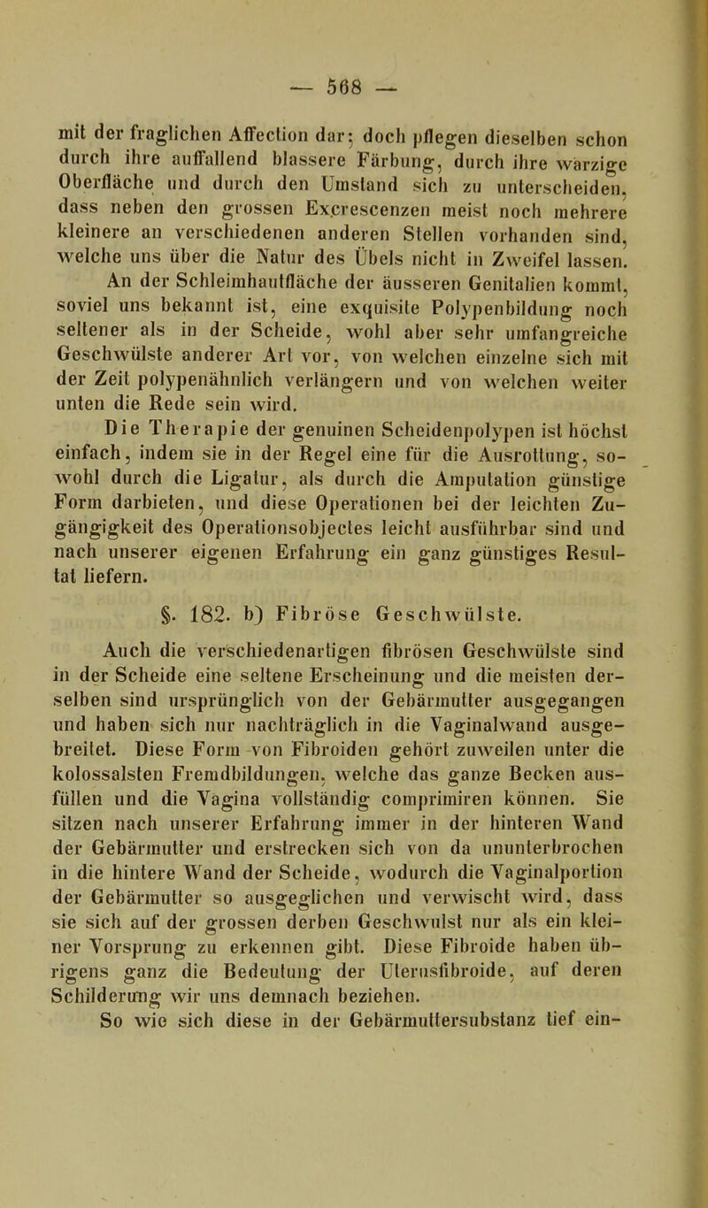 mit der fraglichen Affection dar 5 doch pflegen dieselben schon durch ihre auffallend blässere Färbung, durch ihre warzige Oberfläche und durch den Umstand sich zu unterscheiden, dass neben den grossen Ex.crescenzen meist noch mehrere kleinere an verschiedenen anderen Stellen vorhanden sind, welche uns über die Natur des Übels nicht in Zweifel lassen. An der Schleimhautfläche der äusseren Genitalien kommt, soviel uns bekannt ist, eine exquisite Polypenbildung noch seltener als in der Scheide, wohl aber sehr umfangreiche Geschwülste anderer Art vor, von welchen einzelne sich mit der Zeit polypenähnlich verlängern und von welchen weiter unten die Rede sein wird. Die Therapie der genuinen Scheidenpolypen ist höchst einfach, indem sie in der Regel eine für die Ausrottung, so- wohl durch die Ligatur, als durch die Amputation günstige Form darbieten, und diese Operationen bei der leichten Zu- gängigkeit des Operationsobjectes leicht ausführbar sind und nach unserer eigenen Erfahrung ein ganz günstiges Resul- tat liefern. §. 182. h) Fibröse Geschwülste. Auch die verschiedenartigen fibrösen Geschwülste sind in der Scheide eine seltene Erscheinung und die meisten der- selben sind ursprünglich von der Gebärmutter ausgegangen und haben sich nur nachträglich in die Vaginalwand ausge- breitet. Diese Form-von Fibroiden gehört zuweilen unter die kolossalsten Fremdbildungen, welche das ganze Becken aus- füllen und die Vagina vollständig comprimiren können. Sie sitzen nach unserer Erfahrung immer in der hinteren Wand der Gebärmutter und erstrecken sich von da ununterbrochen in die hintere Wand der Scheide, wodurch die Vaginalportion der Gebärmutter so ausgeglichen und verwischt wird, dass sie sich auf der grossen derben Geschwulst nur als ein klei- ner Vorsprung zu erkennen gibt. Diese Fibroide haben üb- rigens ganz die Bedeutung der ülerusfibroide, auf deren Schilderung wir uns demnach beziehen. So wie sich diese in der Gebärmuttersubstanz tief ein-