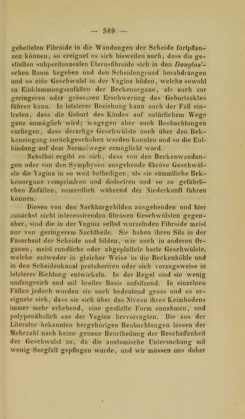 gebetteten Fibroide in die AVandnngen der Scheide fortptlan- zen können, so ereignet es sich bisweilen auch, dass die ge- stielten subperitonaealen Ulerusfibroide sich in den Douglas^- schen Raum begeben und den Scheidengrund herabdrängen und so eine Geschwulst in der Vagina bilden, welche sowohl zu Einkleinmungszufällen der Beckenorgane, als auch zur geringeren oder grösseren Erschwerung des Geburtsaktes führen kann, ln letzterer Beziehung kann auch der Fall ein- treten. dass die Geburt des Kindes auf natürlichem Weffe ganz unmöglich wird5 wogegen aber auch Beobachtungen vorliegen, dass derartige Geschwülste noch über den Bek- keneingang zurückgeschoben werden konnten und so die Ent- bindung auf dem Normalwege ermöglicht ward. Nebstbei ergibt es sich, dass von den BeckenAvandun- gen oder von den Symphysen ausgehende fibröse Geschwül- ste die Vagina in so weit hetheiligen, als sie sämmlliche Bek- kenorgane comprimiren und dislociren und so zu gefährli- chen Zufällen, namentlich während der Niederkunft führen können. Diesen von den Nachbargebilden ausgehenden und hier zunächst nicht interessirenden fibrösen Geschwülsten gegen- über, sind die in der Vagina selbst wurzelnden Fibroide meist nur von geringerem Nachliieile. Sie haben ihren Sitz in der Faserhaut der Scheide und bilden, Avie auch in anderen Or- ganen, meist rundliche oder abgeplattete harte Geschwülste, Avelche entAveder in gleicher Weise in die Beckenhöhle und in den Scheidenkanal protuberiren oder sich vorzugsweise in letzterer Richtung entAvickeln. In der Regel sind sie Avenig umfangreich und mit breiter Basis aufsitzend. In einzelnen Fällen jedoch Avurden sie auch bedeutend gross und es er- eignete sich, dass sie sich über das Niveau ihres Keimbodens immer mehr erhebend, eine gestielte Form annahmen, und polypenähnlich aus der Vagina hervorragten. Die aus der Literatur bekannten hergehörigen Beobachtungen lassen der Mehrzahl nach keine genaue Beurtheilung der BeschatFenheit der GeschAvulst zu. da die anatomische üntersuchuno- mit Avenig Sorgfalt geptlogen wurde, und wir müssen uns daher