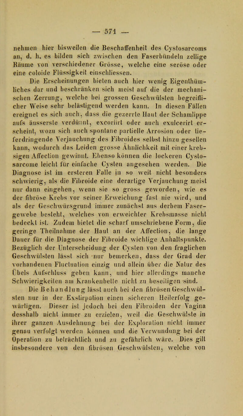 nehmen hiev bisweilen die Beschaffenheil des C3^stosarcoms an, d. h. es bilden sich zwischen den Faserhündelii zelliffe ' • O Kmime von verschiedenev Grösse, welche eine seröse oder eine coloide Fliissigkeil einschliessen. Die Erscheinungen bieten auch hier wenig Eigenlhüm- liches dar und beschränken sich meist auf die der mechani- schen Zerrung, welche bei grossen Geschwülsten hegreilli- cher Weise sehr belästigend werden kann. In diesen Fällen ereignet es sich auch, dass die gezerrte Haut der Schamlippe aufs äusserste verdünnt, excoriirt oder auch exulcerirt er- scheint, wozu sich auch spontane partielle Arrosion oder lie- ferdringende Yerjauchurig des Fibroides selbst hinzu gesellen kann, wodurch das Leiden grosse Ähnlichkeit mit einer kreb- sigen Affection gewinnt. Ebenso können die lockeren Cysto- sarcome leicht für einfache Cysten angesehen werden. Die Diagnose ist im ersteren Falle in so weit nicht besonders schwierig, als die Fibroide eine derartige Verjauchung meist nur dann eingehen, wenn sie so gross geworden, wie es der fibröse Krebs vor seiner Erweichung fast nie wird, und als der Geschwürso-rund immer zunächst aus derbem Faser- O gewebe besteht, welches von erweichter Krebsmasse nicht bedeckt ist. Zudem bietet die scharf umschriebene Form, die geringe Theilnahme der Haut an der Alfection, die lange Dauer für die Diagnose der Fibroide Avichtige Anhaltspunkte. Bezüglich der Unterscheidung der Cysten von den fraglichen GeschAvülsten lässt sich -nur bemerken, dass der Grad der vorhandenen Fluctuation einzig und allein über die Natur des Übels Aufschluss sreben kann, und hier alierdin<>;s manche Schwierigkeiten am Krankenbette nicht zu beseitigen sind. Die Behandlung lässt auch bei den fibrösen Geschwül- sten nur in der Exstirjiation einen sicheren Heilerfolg ge- wärtigen. Dieser ist jedoch bei den Fibroiden der Vagina desshalb nicht immer zu erzielen, weil die Geschwülste in ihrer ganzen Ausdehnung bei der Exjdoralion nicht immer genau verfolgt werden können und die Verwundung bei der Operation zu beträchtlich und zu gefährlich wäre. Dies gilt insbesondere von den fibrösen Geschwülsten, welche von