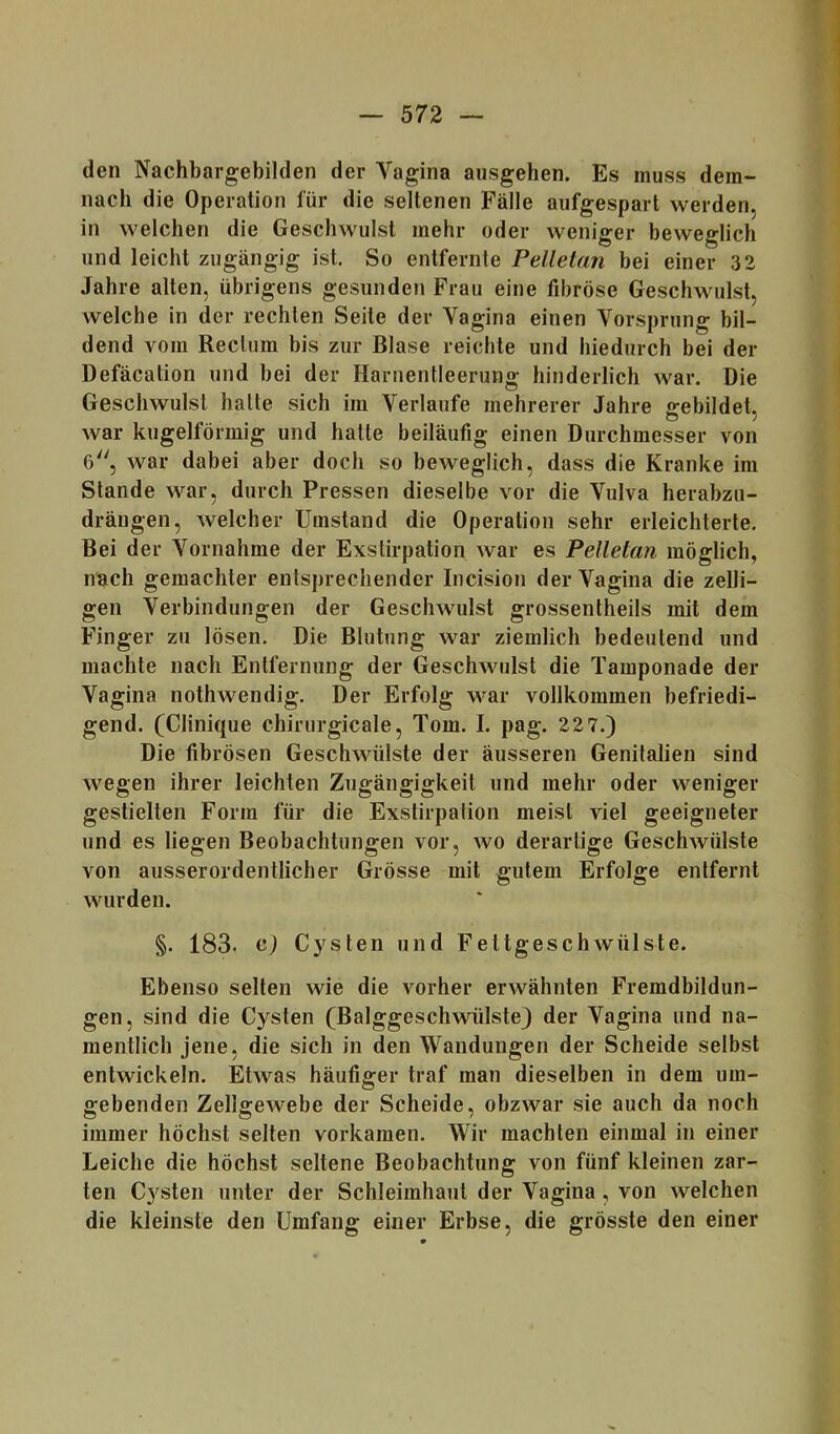 den Nachbargebilden der Vagina ausgehen. Es muss dem- nach die Operation für die seltenen Fälle aufgespart werden, in welchen die Geschwulst mehr oder weniger beweglich und leicht zugängig ist. So entfernte Pelletan bei einer 32 Jahre alten, übrigens gesunden Frau eine fibröse Geschwulst, welche in der rechten Seite der Vagina einen Vorsprung bil- dend vom Rectum bis zur Blase reichte und hiedurch bei der Defäcation und bei der Harnentleerung hinderlich war. Die Geschwulst hatte sich im Verlaufe mehrerer Jahre £:ebildeU war kugelförmig und hatte beiläufig einen Durchmesser von 6, war dabei aber doch so beweglich, dass die Kranke im Stande war, durch Pressen dieselbe vor die Vulva herabzii- drängen, welcher Umstand die Operation sehr erleichterte. Bei der Vornahme der Exstirpation war es Pelletan möglich, nach gemachter entsprechender Incision der Vagina die zelli- gen Verbindungen der Geschwulst grossentheils mit dem Finger zu lösen. Die Blutung war ziemlich bedeutend und machte nach Entfernung der Geschwulst die Tamponade der Vagina nothwendig. Der Erfolg war vollkommen befriedi- gend. (Clinique chirurgicale, Tom. I. pag. 22 7.) Die fibrösen Geschwülste der äusseren Genitalien sind wegen ihrer leichten Zugängigkeit und mehr oder weniger gestielten Form für die Exstirpation meist viel geeigneter und es liegen Beobachtungen vor, wo derartige Geschwülste von ausserordentlicher Grösse mit gutem Erfolge entfernt wurden. §. 183. c) Cysten und Fettgeschwülste. Ebenso selten wie die vorher erwähnten Fremdbildun- gen, sind die Cysten (Balggeschwülste) der Vagina und na- mentlich jene, die sich in den Wandungen der Scheide selbst entwickeln. Etwas häufiger traf man dieselben in dem um- gebenden Zellgewebe der Scheide, obzwar sie auch da noch immer höchst selten vorkamen. Wir machten einmal in einer Leiche die höchst seltene Beobachtung von fünf kleinen zar- ten Cysten unter der Schleimhaut der Vagina, von welchen die kleinste den Umfang einer Erbse, die grösste den einer