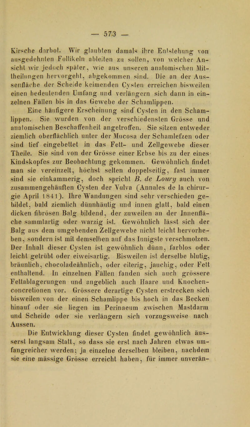 Kirsche dnrhoi. Wir glanblen dainnls ihre Enislehung von aiisgedehrilen Follikeln ableiten zu sollen, von ^velcher An- sicht wir jedoch spälcr, wie aus unseren anatomischen i)lit- theilnngen hervorgeht, ahgekoinmen sind. Die an der Atis- senfläche der Scheide keimenden Cysten erreichen bisweilen einen bedeutenden Umfang und verlängern sich dann in ein- zelnen Fällen bis in das Gewebe der Schamlippen. Eine häufigere Erscheinung sind Cysten in den Scham- lippen. Sie wurden von der verschiedensten Grösse und anatomischen Beschaffenheit angelroffen. Sie sitzen entweder ziemlich oberflächlich unter der Mucosa der Schamlefzen oder sind tief eingebettet in das Fett- und Zellgewebe dieser Theile. Sie sind von der Grösse einer Erbse bis zu der eines Kindskopfes zur Beobachtung gekommen. Gewöhnlich findet man sie vereinzelt, höchst selten doppelseitig, fast immer sind sie einkammerig, doch .spricht B. de Loury auch von zusammengehäuften Cysten der Vulva (^Annales de la Chirur- gie April 1841). Ihre Wandungen sind sehr verschieden ge- bildet, bald ziemlich dünnhäutig und innen glatt, bald einen dicken fibrösen Balg; bildend, der zuweilen an der Innenflä- che sammtartig oder warzig ist. Gewöhnlich lässt sich der Balg aus dem umgebenden Zellgewebe nicht leicht hervorhe- ben, sondern ist mit demselben auf das Innigste verschmolzen. Der Inhalt dieser Cysten ist gewöhnlich dünn, farblos oder leicht getrübt oder eiweisartig. Bisweilen ist derselbe blutig, bräunlich, chocoladeähnlich, oder eiterig, jauchig, oder Fett enthaltend. In einzelnen Fällen fanden sich auch grössere Fettablagerungen und angeblich auch Haare und Knochen- concretionen vor. Grössere derartige Cysten erstrecken sich bisweilen von der einen Schamlippe bis hoch in das Becken hinauf oder sie liegen im Perinaeum zwischen Mastdarm und Scheide oder sie verlängern sich vorzugsweise nach Aussen. Die Entwicklung dieser Cysten findet gewöhnlich äus- serst langsam Statt, so dass sie erst nach Jahren etwas um- fangreicher werden5 ja einzelne derselben bleiben, nachdem sie eine mäs.sige Grösse erreicht haben, für immer unverän-