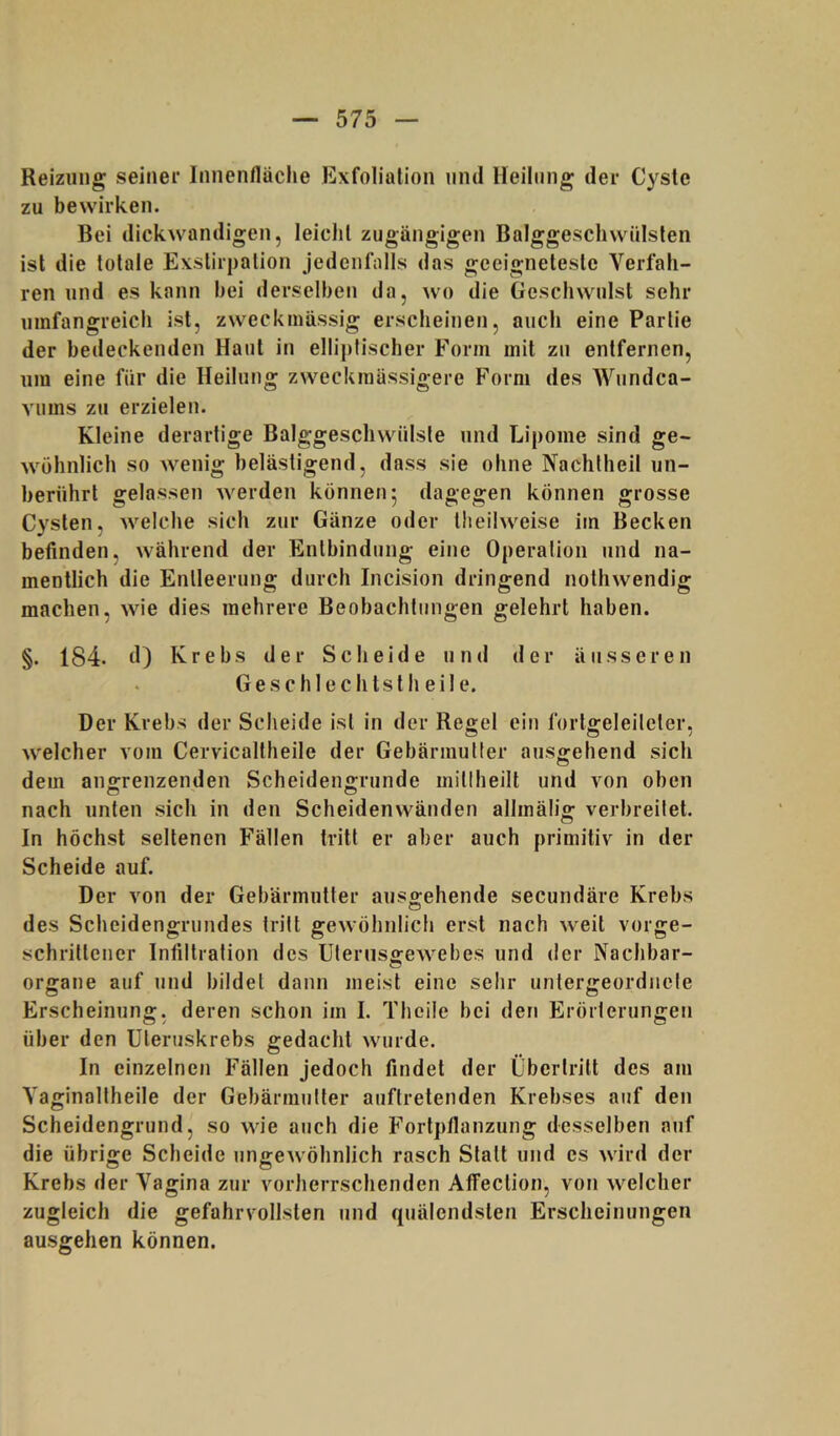 Reizung seiner Innenfläche Exfoliation und Heilung der Cyste zu bewirken. Bei dickwandigen, leicht zugängigen Balggeschwülsten ist die totale Exstirpation jedenfalls das geeigneteste Verfah- ren und es kann bei derselben da, wo die Geschwulst sehr umfangreich ist, zweckmässig erscheinen, auch eine Partie der bedeckenden Haut in elliptischer Form mit zu entfernen, um eine für die Heilung zweckmüssigere Form des Wundca- Yums zu erzielen. Kleine derartige Balggeschwülste und Lipome sind ge- wöhnlich so wenig belästigend, dass sie ohne Nachlheil un- berührt gelassen werden können 5 dagegen können grosse Cysten, welche sich zur Gänze oder tlieilweise im Becken befinden, während der Entbindung eine Operation und na- mentlich die Entleerung durch Incision dringend nothwendig machen, wie dies mehrere Beobachtungen gelehrt haben. §. 184. d) Krebs der Scheide und der äusseren Geschlechts! heile. Der Krebs der Scheide ist in der Regel ein fortgeleileter, welcher vom Cervicaltheile der Gebärmutter ausgehend sich dem ano-renzenden Scheidengrunde mitlheilt und von oben nach unten sich in den Scheidenwänden allmälig verbreitet. In höchst seltenen Fällen tritt er aber auch primitiv in der Scheide auf. Der von der Gebärmutter ausgehende secundäre Krebs des Scheidengrundes tritt gewöhnlich erst nach weit vorge- schrittener Infiltration des Uternsgewebes und der Nachbar- Organe auf und bildet dann meist eine sehr untergeordnete Erscheinung, deren schon im I. Theile bei den Erörterungen über den Uteruskrebs gedacht wurde. In einzelnen Fällen jedoch findet der Übertritt des am Vaginaltheile der Gebärmutter auftretenden Krebses auf den Scheidengrund, so wie auch die Fortpflanzung desselben auf die übrige Scheide ungewöhnlich rasch Statt und cs wird der Krebs der Vagina zur vorherrschenden Alfection, von welcher zugleich die gefahrvollsten und quälendsten Erscheinungen ausgehen können.