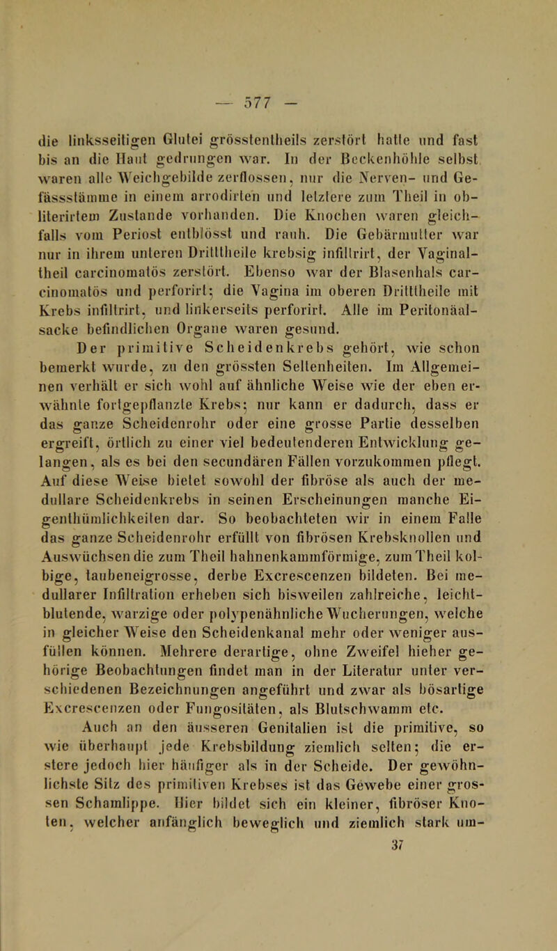 die linksseitigen Gliifei grösslentheils zersförl halle und fast bis an die Haut gedrungen war. In der Heckenhöhle selbst waren alle Weichgebilde zerflossen, nur die Nerven- und Ge- fässsläinme in einem arrodirlen und letztere zum Tlieil in ob- literirfem Zustande vorhanden. Die Knochen waren gleich- falls vom Periost enlblösst und rauh. Die Gebärmutter war nur in ihrem unteren Dritllheile krebsig infillrirt, der Vaginal- theil carcinomatös zerstört. Ebenso war der Blasenhals car- cinomatös und ])erforirt^ die Vagina im oberen Drilttheile mit Krebs infiltrirt, und linkerseits perforirt. Alle im Peritonäal- sacke befindlichen Organe waren gesund. Der primitive Scheidenkrebs gehört, wie schon bemerkt wurde, zu den grössten Seltenheiten. Im Allgemei- nen verhält er sich wohl auf ähnliche Weise wie der eben er- wähnte fortgepflanzte Krebs* nur kann er dadurch, dass er das s:anze Scheidenrohr oder eine g-rosse Partie desselben ergreift, örtlich zu einer viel bedeutenderen Entwicklung ge- langen, als es bei den secundären Fällen vorzukommen pflegt. Auf diese WeLse bietet sowohl der fibröse als auch der me- dulläre Scheidenkrebs in seinen Erscheinungen manche Ei- genthümlichkeiten dar. So beobachteten wir in einem Falle das ganze Scheidenrohr erfüllt von fibrösen Krebsknollen und Auswüchsen die zum Theil hahnenkammförmige, zumTheil kol- bige, taubeneigrosse, derbe Excrescenzen bildeten. Bei me- dullärer Infiltration erheben sich bisweilen zahlreiche, leicht- blutende, warzige oder polypenähnliche Wucherungen, welche in gleicher Weise den Scheidenkanal mehr oder weniger aus- füilen können. Mehrere derartige, ohne Zweifel hieher ge- hörige Beobachtungen findet man in der Literatur unter ver- schiedenen Bezeichnungen angeführt und zwar als bösartige Excrescenzen oder Fungositäten, als Blutschwamm etc. Auch an den äusseren Genitalien ist die primitive, so wie überhaupt jede Krebsbildung ziemlich selten 5 die er- stere jedoch hier häufiger als in der Scheide. Der gewöhn- lichste Sitz des primitiven Krebses ist das Gewebe einer gros- sen Schamlippe. Hier bildet sich ein kleiner, fibröser Kno- ten, welcher anfänglich beweglich und ziemlich stark um- 37