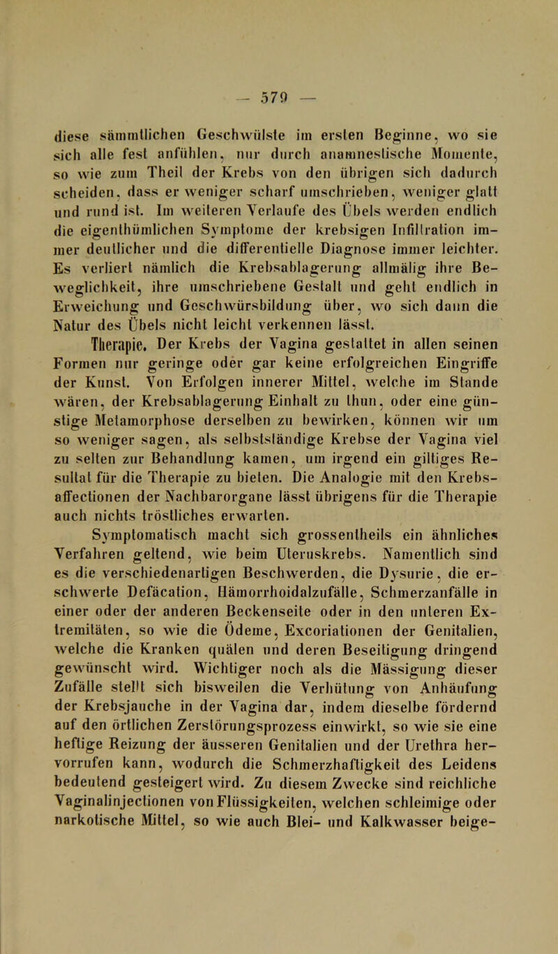 diese sämmllichen Geschwülste im ersten Beginne, wo sie sich alle fest anfühlen, mir durch anamneslische Momente, so wie ziim Theil der Krebs von den übrigen sich dadurch scheiden, dass er weniger scharf umschrieben, weniger glatt und rund ist. Im weiteren Yerlaufe des Übels werden endlich die eigenthümlichen Symptome der krebsigen Infillralion im- mer deutlicher und die differentielle Diagnose immer leichter. Es verliert nämlich die Krebsablagerung allmälig ihre Be- weglichkeit, ihre umschriebene Gestalt und geht endlich in Erweichung und Geschwürsbildung über, wo sich dann die Natur des Übels nicht leicht verkennen lässt. Therapie. Der Krebs der Vagina gestaltet in allen seinen Formen nur geringe oder gar keine erfolgreichen Eingriffe der Kunst. Von Erfolgen innerer Mittel, welche im Stande Avären, der Krebsablagerung Einhalt zu Ihun, oder eine gün- stige Metamorphose derselben zu bewirken, können wir um so weniger sagen, als selbstsländige Krebse der Vagina viel zu selten zur Behandlung kamen, um irgend ein gütiges Re- sultat für die Therapie zu bieten. Die Analogie mit den Krebs- affectionen der Nachbarorgane lässt übrigens für die Therapie auch nichts tröstliches erwarten. Symptomatisch macht sich grosseniheils ein ähnliches Verfahren geltend, wie beim üteruskrebs. Namentlich sind es die verschiedenartigen Beschwerden, die Dysurie, die er- schwerte Defäcation, Hämorrhoidalzufälle, Schmerzanfälle in einer oder der anderen Beckenseite oder in den unteren Ex- tremitäten, so wie die Ödeme, Exeoriationen der Genitalien, welche die Kranken quälen und deren Beseitigung dringend gewünscht wird. Wichtiger noch als die Mässigung dieser Zufälle stellt sich bisweilen die Verhütung von Anhäufung der Krebsjauche in der Vagina dar, indem dieselbe fördernd auf den örtlichen Zerslörungsprozess einwirkl, so wie sie eine heftige Reizung der äusseren Genitalien und der Urethra her- vorrufen kann, wodurch die Schmerzhaftigkeit des Leidens bedeutend gesteigert wird. Zu diesem Zwecke sind reichliche Vaginalinjeclionen von Flüssigkeiten, welchen schleimige oder narkotische Mittel, so wie auch Blei- und Kalkwasser beige-