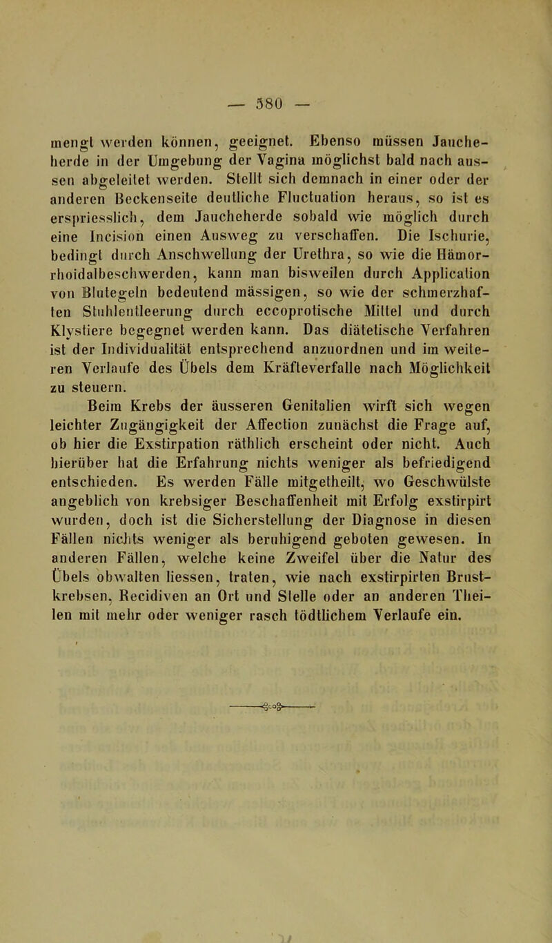 mengt werden können, geeignet. Ebenso müssen Jauche- lierde in der Umgebung der Vagina möglichst bald nach aus- sen abgeleitet werden. Stellt sich demnach in einer oder der anderen Beckenseite deutliche Fluctuation heraus, so ist es erspriesslich, dem Jaucheherde sobald wie möglich durch eine Incision einen Ausweg zu verschaffen. Die Ischurie, bedingt durch Anschwellung der Urethra, so wie die Hämor- rhoidalbeschwerden, kann man bisweilen durch Application von Blutegeln bedeutend massigen, so wie der schmerzhaf- ten Stuhlentleerung durch eccoprotische Mittel und durch Klystiere begegnet werden kann. Das diätetische Verfahren ist der Individualität entsprechend anzuordnen und im weite- ren Verlaufe des Übels dem Kräfteverfalle nach Möglichkeit zu steuern. Beim Krebs der äusseren Genitalien wirft sich wegen leichter Zugängigkeit der Affection zunächst die Frage auf, ob hier die Exstirpation räthlich erscheint oder nicht. Auch hierüber hat die Erfahrung nichts weniger als befriedigend entschieden. Es werden Fälle mitgetheilt, wo Geschwülste angeblich von krebsiger Beschaffenheit mit Erfolg exstirpirt wurden, doch ist die Sicherstellung der Diagnose in diesen Fällen nicjits weniger als beruhigend geboten gewesen. In anderen Fällen, welche keine Zweifel über die Natur des Übels obwalten Hessen, traten, wie nach exstirpirten Brust- krebsen, Recidiven an Ort und Stelle oder an anderen Thei- len mit mehr oder weniger rasch tödtlichem Verlaufe ein.