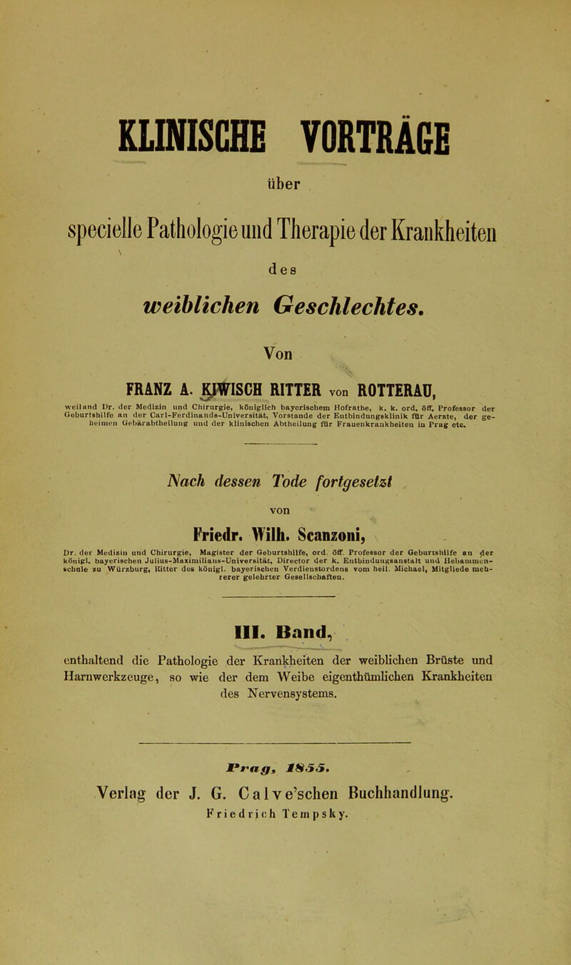 KLINISCHE VORTRÄGE über / specielle Pathologie und Therapie der Krankheiten \ des weiblichen Geschlechtes. Von FRANZ A. K1WISCH RITTER von ROTTERAD, weiland Br. der Medizin und Chirurgie, königlich bayerischem Hofrathe, k. k. ord. öff. Professor der Goburtshilfo an der Carl-Fordinands-Universität, Vorstände der Entbindungsklinik für Aerzte, der ge- heimen Oebärabtheilung und der klinischen Abtheilung für Frauenkrankheiten in Prug otc. Nach dessen Tode fortgesetzt von Friedr. Willi. Scanzoni, Dr. der Medizin und Chirurgie, Magister der Geburtshilfe, ord. öff. Professor der Geburtshilfe an der königl. bayerischen Juiius-Maximiliaus-Universität, Director der k. Entbindungsanstalt uiul Ilebaiumcn- schule zu Wür/.burg, Kitter des königl. bayerischen Verdienstordens vom heil. Michael, Mitgliede meh- rerer gelehrter Gesellschaften. 111. Band, enthaltend die Pathologie der Krankheiten der weiblichen Brüste und Harnwerkzeuge, so wie der dem Weibe eigenthümlichen Krankheiten des Nervensystems. jP »'fifj, 1S55. Verlag der J. G. Calve’schen Buchhandlung. Friedrich T e m p s k y.